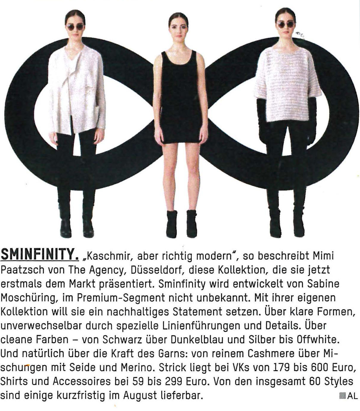 SMINFINITY. "Kaschmir, aber richtig modern", so beschreibt Mimi Paatzsch von The Agency, Düsseldorf, diese Kollektion, die sie jetzt erstmals dem Markt präsentiert. Sminfinity wird entwickelt von Sabine Moschüring, im Premium-Segment nicht unbekannt. Mit ihrer eigenen Kollektion will sie ein nachhaltiges Statement setzen. Über klare Formen, unverwechselbar durch spezielle Linienführungen und Details. Über cleane Farben - von Schwarz über Dunkelblau und Silber bis Offwhite. Und natürlich über die Kraft des Garns: von reinem Cashmere über Mischungen mit Seide und Merino.