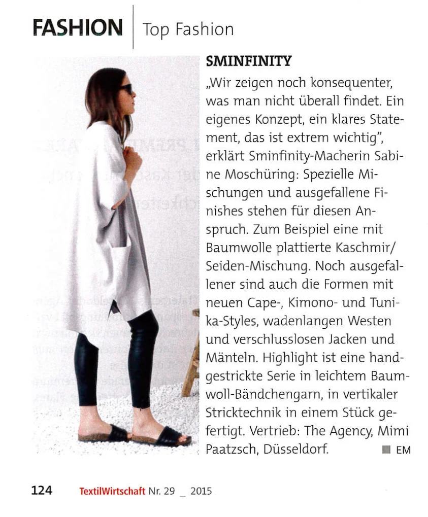 SMINFINITY "Wir zeigen noch konsequenter, was man nicht überall findet. Ein eigenes Konzept, ein klares Statement, das ist extrem wichtig", erklärt Sminfinity-Macherin Sabine Moschüring: Spezielle Mischungen und ausgefallene Finishes stehen für diesen Anspruch. Zum Beispiel eine mit Baumwolle plattierte Kaschmir/ Seiden-Mischung. Noch ausgefallener sind auch die Formen mit neuen Cape-, Kimono- und Tunika-Styles, wadenlangen Westen und verschlusslosen Jacken und Mänteln. Highlight ist eine handgestrickte Serie in leichtem Baumwoll-Bändchengarn, in vertikaler Stricktechnik in einem Stück gefertigt.