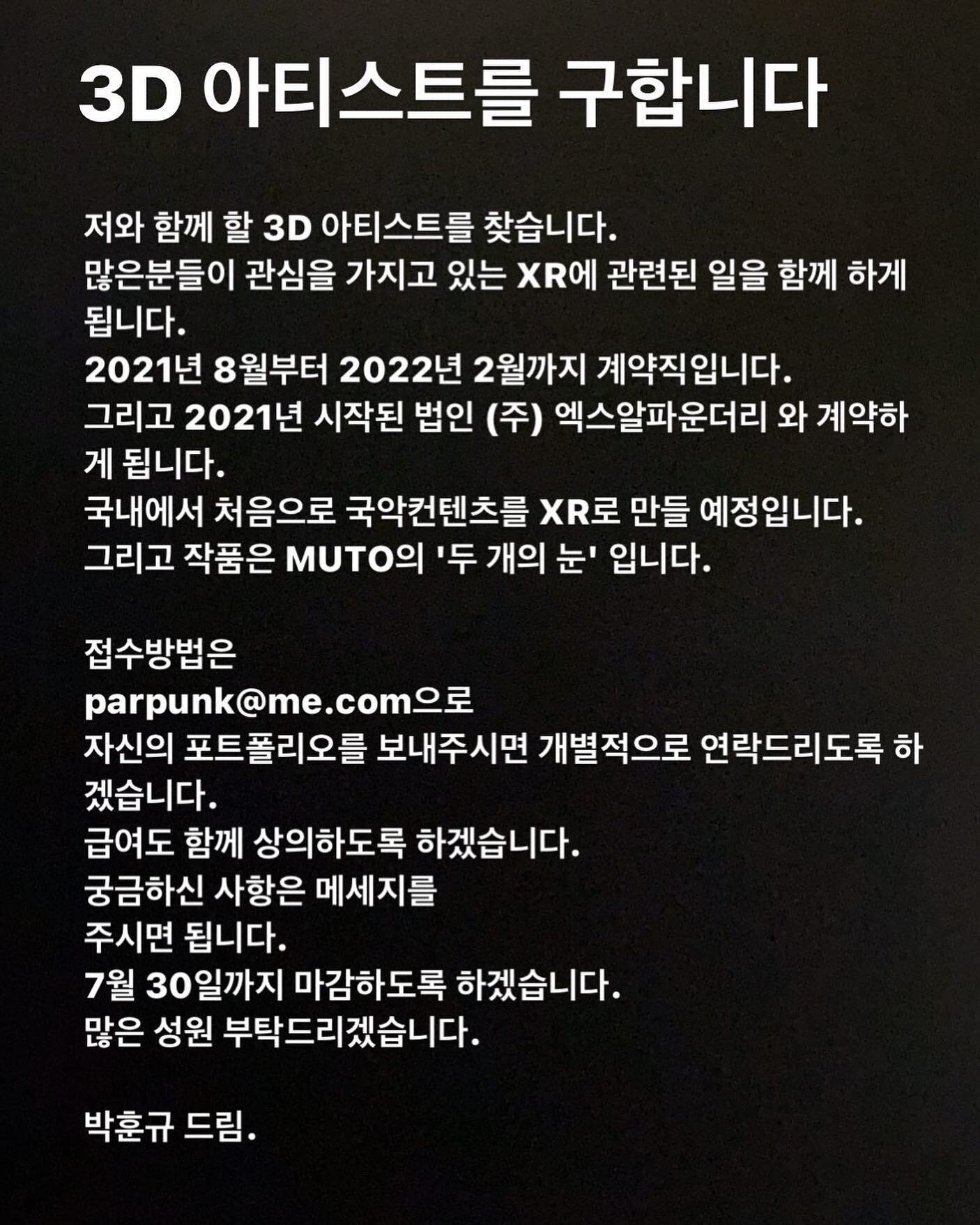 저와 함께 할 3D 아티스트를 찾습니다.
많은분들이 관심을 가지고 있는 XR에 관련된 일을 함께 하게 됩니다.
2021년 8월부터 2022년 2월까지 계약직입니다. 
그리고 2021년 시작된 법인 (주) 엑스알파운더리 와 계약하게 됩니다.
국내에서 처음으로 국악컨텐츠를 XR로 만들 예정입니다.
그리고 작품은 MUTO의 '두 개의 눈' 입니다.

두 개의 눈 하일라이트 --&gt; https://vimeo.com/506972394

접수방법은
p