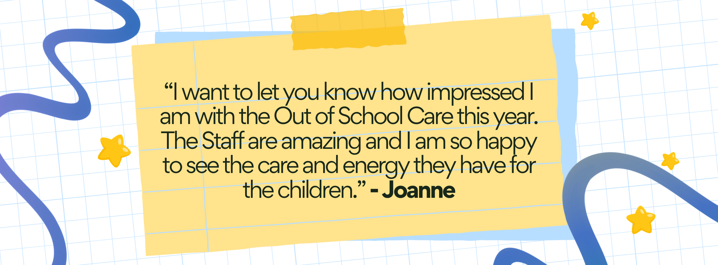A quote on a yellow torn-paper background with blue and yellow star decorations, reading: 'I want to let you know how impressed I am with the Out of School Care this year. The Staff are amazing and I am so happy to see the care and energy they have for the children.' - Joanne.