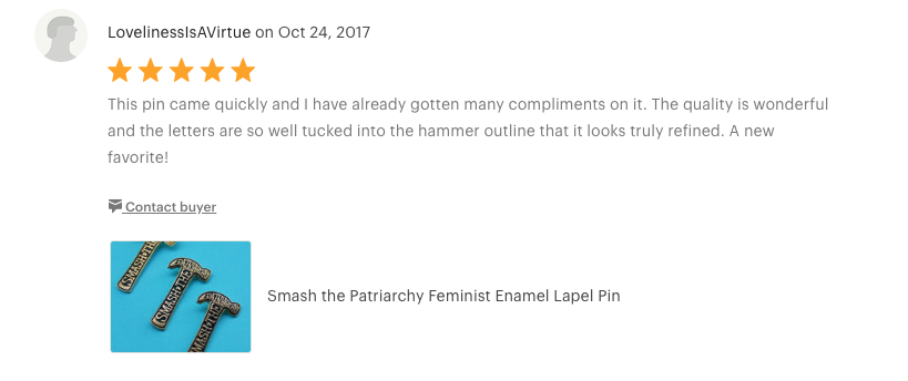 Smash the Patriarchy Pin "This pin came quickly and I have already gotten many compliments on it. The quality is wonderful and the letters are so well tucked into the hammer outline that it looks truly refined. A new favorite!"