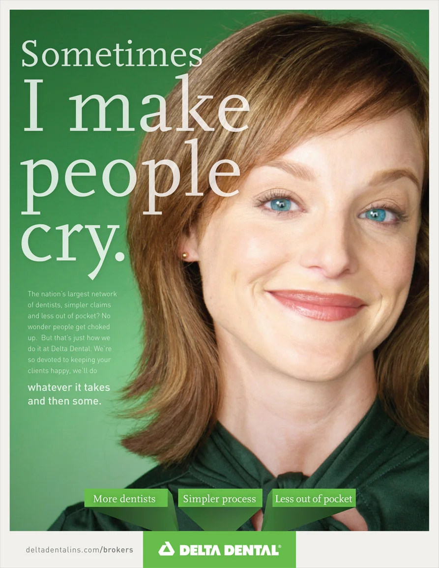 Copy: Sometimes I make people cry. The nation's largest network of dentists, simpler claims and less out of pocket? No wonder people get choked up. But that's just how we do it at Delta Dental. We're so devoted to keeping your clients happy, we'll do whatever it takes and then some.