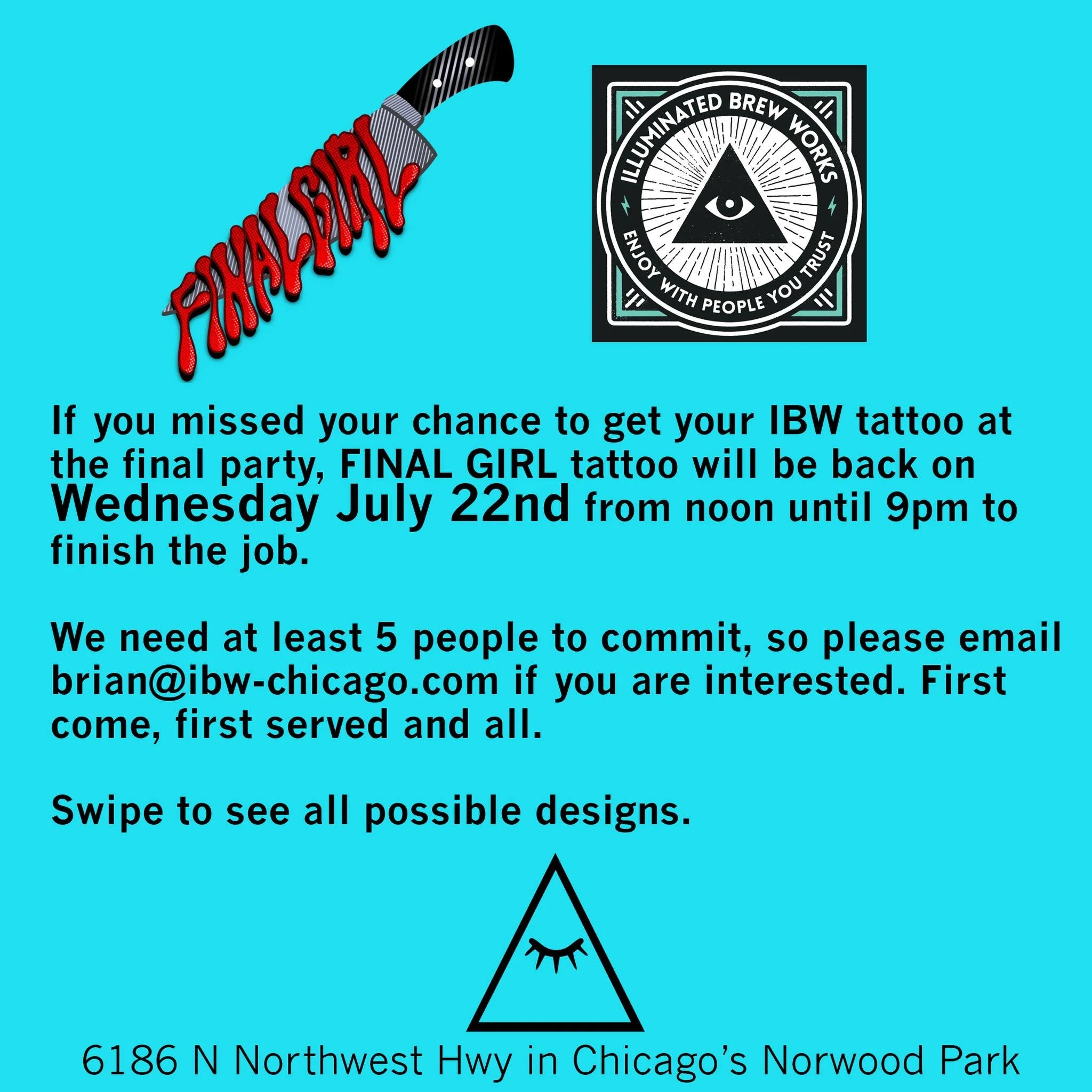 If you missed your chance to get your IBW tattoo at the final party, FINAL GIRL tattoo will be back on Wednesday July 22nd from noon until 9pm to finish the job. 

We need at least 5 people to commit, so please email brian@ibw-chicago.com if you are 