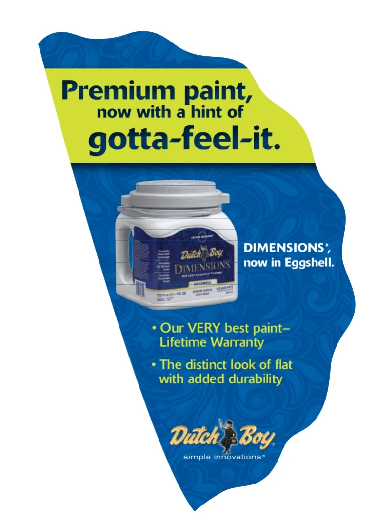 This aisle violater for Dutchboy was used in Home Depot. The brand new paint line went beyond the shade to pack dent-resistance, fragrance, and texture. 