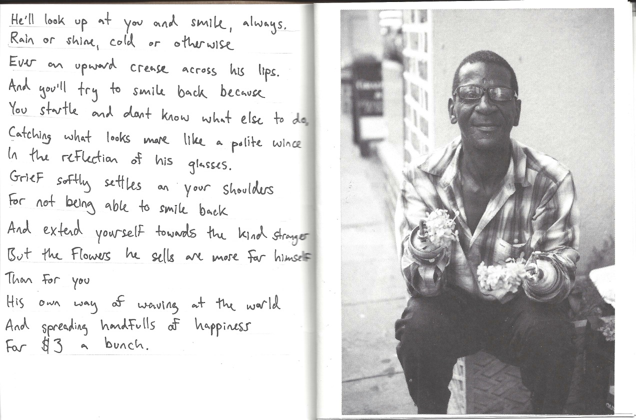 He'll look at you and smile, always. Rain or shine, cold or otherwise, always an upward crease across his lips. And you'll try and smile back because you startle because you don't know what else to do, catching what looks more like a polite wince in the reflection of his glasses. Grief softly settles on your shoulder for not being able to smile back and extend yourself towards the kind stranger. But the flowers he sells are more for himself than for you; his own way of waving at the world and spreading handfuls of happiness for $3 a bunch.