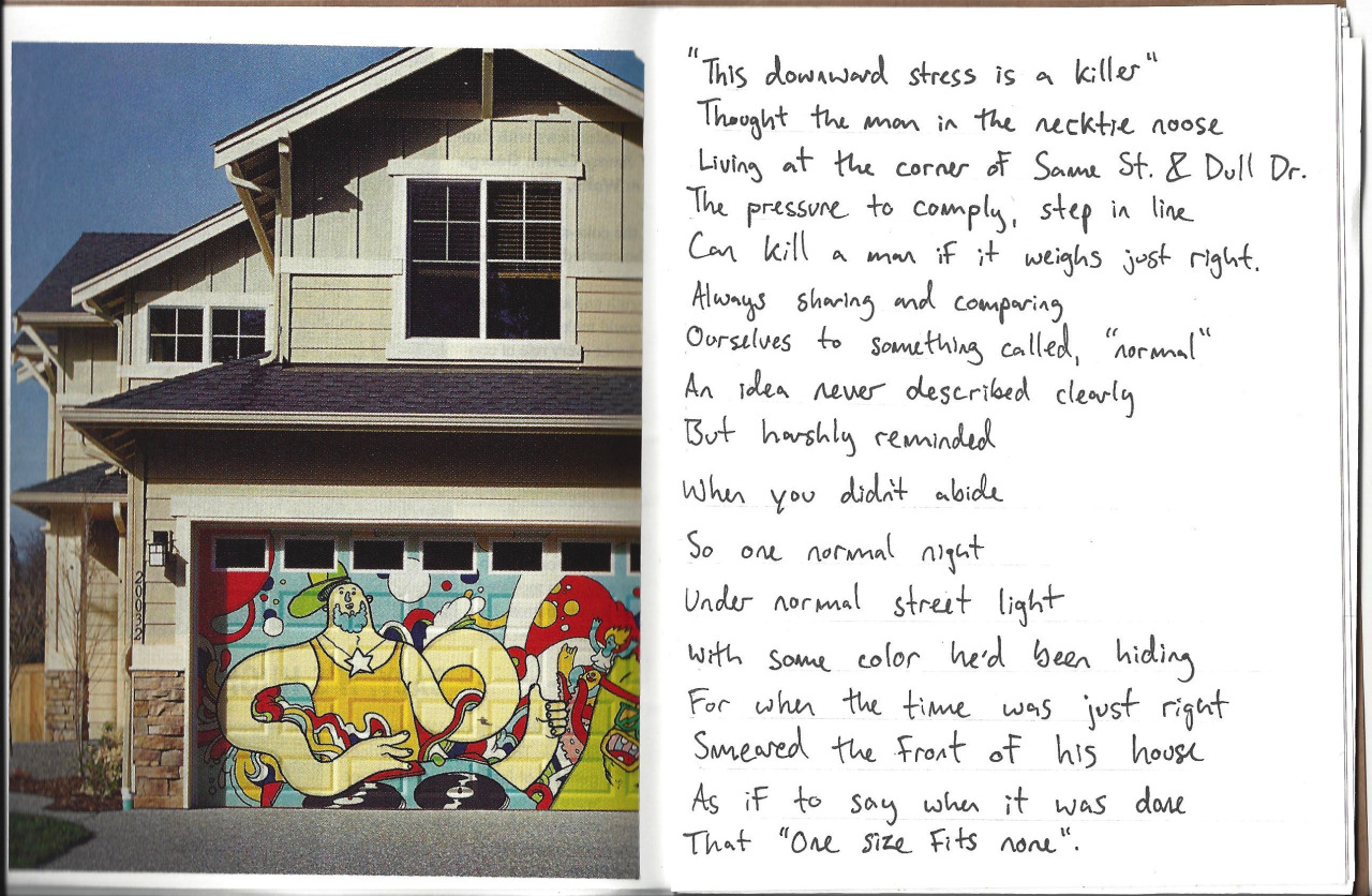 "This downward stress is a killer," thought the man in the necktie noose. Living on the corner of Same St. and Dull Dr. the pressure to comply, to step in line can kill a man if it weighs just right. Always "sharing" and comparing ourselves to something called "normal," an idea never described clearly but harshly reminded when you didn't abide. So one normal night under normal street light with some color he'd been saving for when the time was just right, smeared the front of his house as if to say when he was done that, "one size fits none".