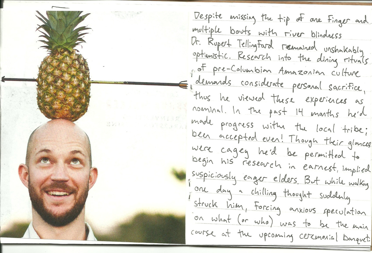 Despite missing the tip of one finger and multiple bouts with river blindness, Dr. Rupert Tellingford remained unshakably optimistic. Research into the dining rituals of pre-Columbian Amazonian culture demands considerate personal sacrifice, thus he viewed these experiences as nominal. In the past 14 months he'd made progress with the local tribe, been accepted even! Though their glances were cagey he'd be permitted to begin his research in earnest, implied suspiciously eager elders. But while walking one day a chilling thought suddenly struck him, forcing anxious speculation on what (or who) was to be the main course at the upcoming ceremonial banquet.
