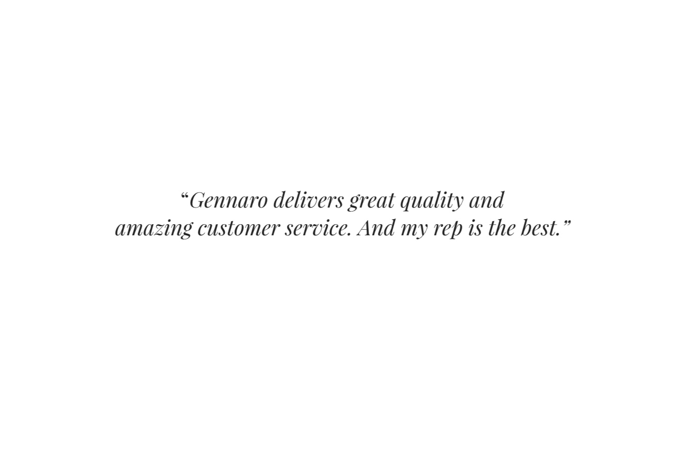  “ Gennaro delivers great quality and amazing customer service. And my rep is the best.”     