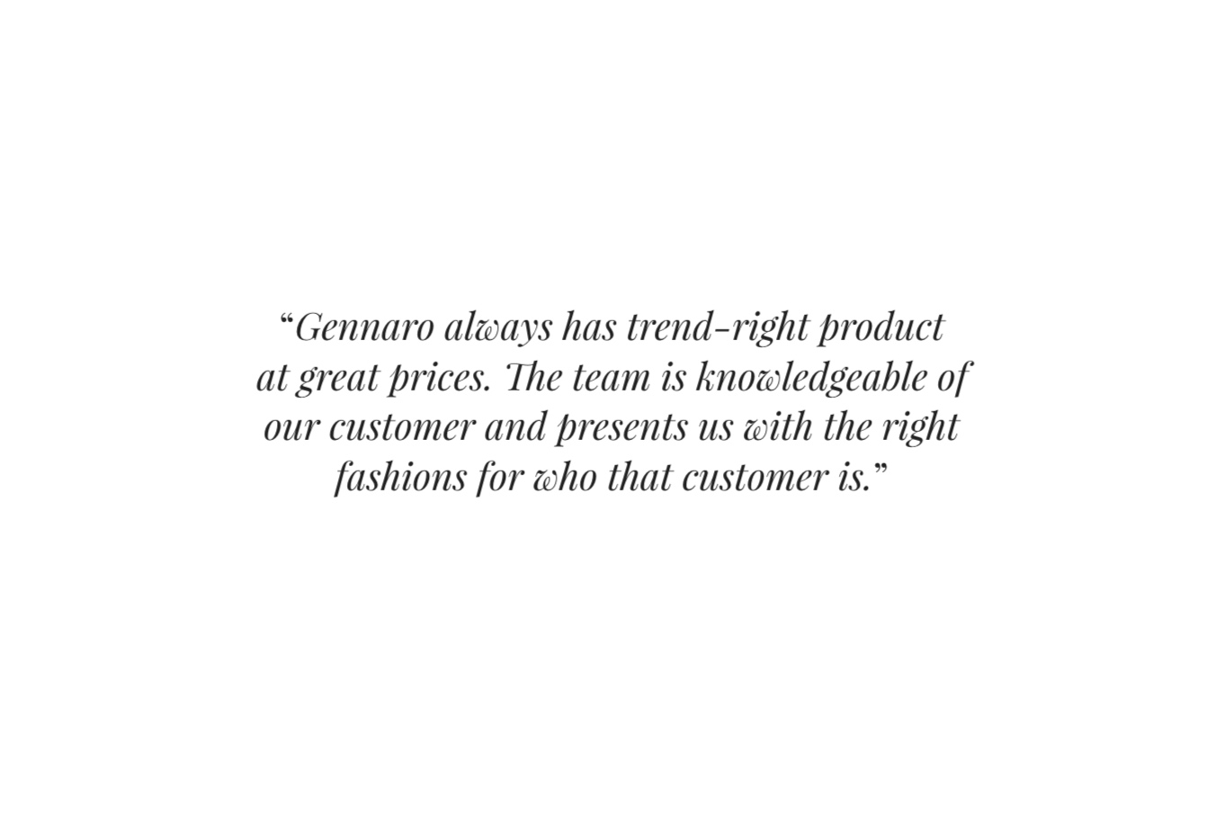  “ Gennaro always has trend-right product at great prices. The team is knowledgeable of our customer and presents us with the right fashions for who that customer is. ” 