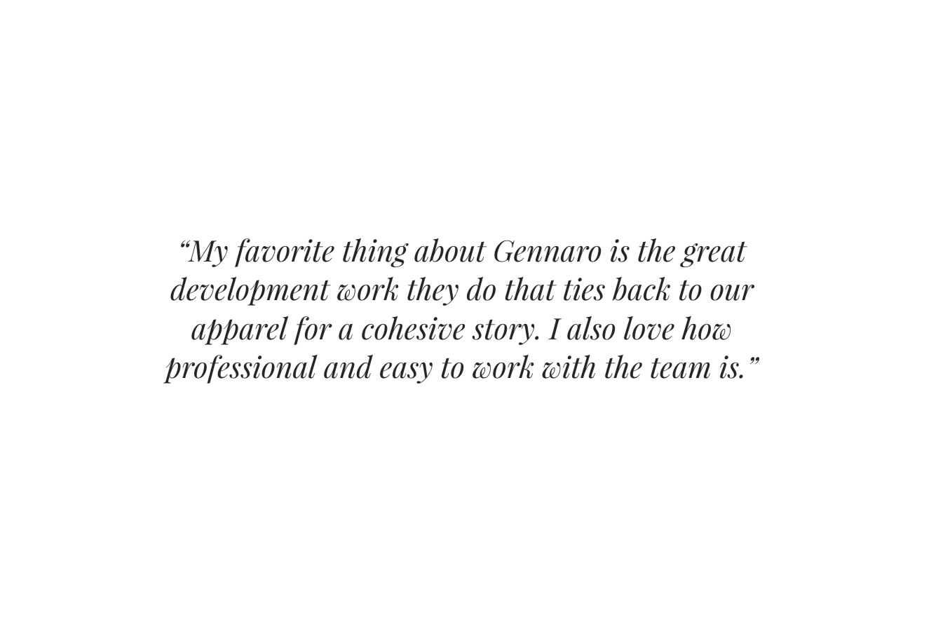   “My favorite thing about Gennaro is the great development work they do that ties back to our apparel for a cohesive story. I also love how professional and easy to work with the team is.”     