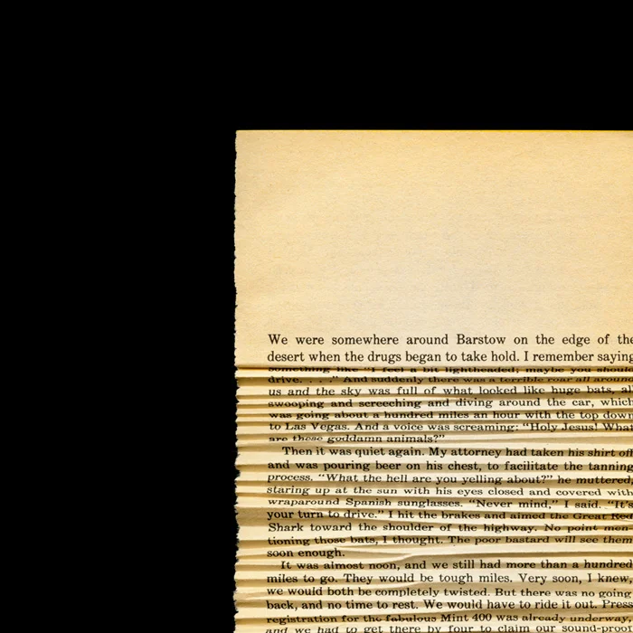 When The Drugs Began To Take Hold Fear and Loathing In Las Vegas by Hunter S. Thompson, 1971 The New York Times called Fear and Loathing in Las Vegas “the best book on the dope decade”. Hunter S. Thompson concludes the opening sentence of his book with “when the drugs began to take hold”. I took that page and folded the rest of the page in a way that distorts the text as if the drugs were taking hold of the reader and distorting their vision.