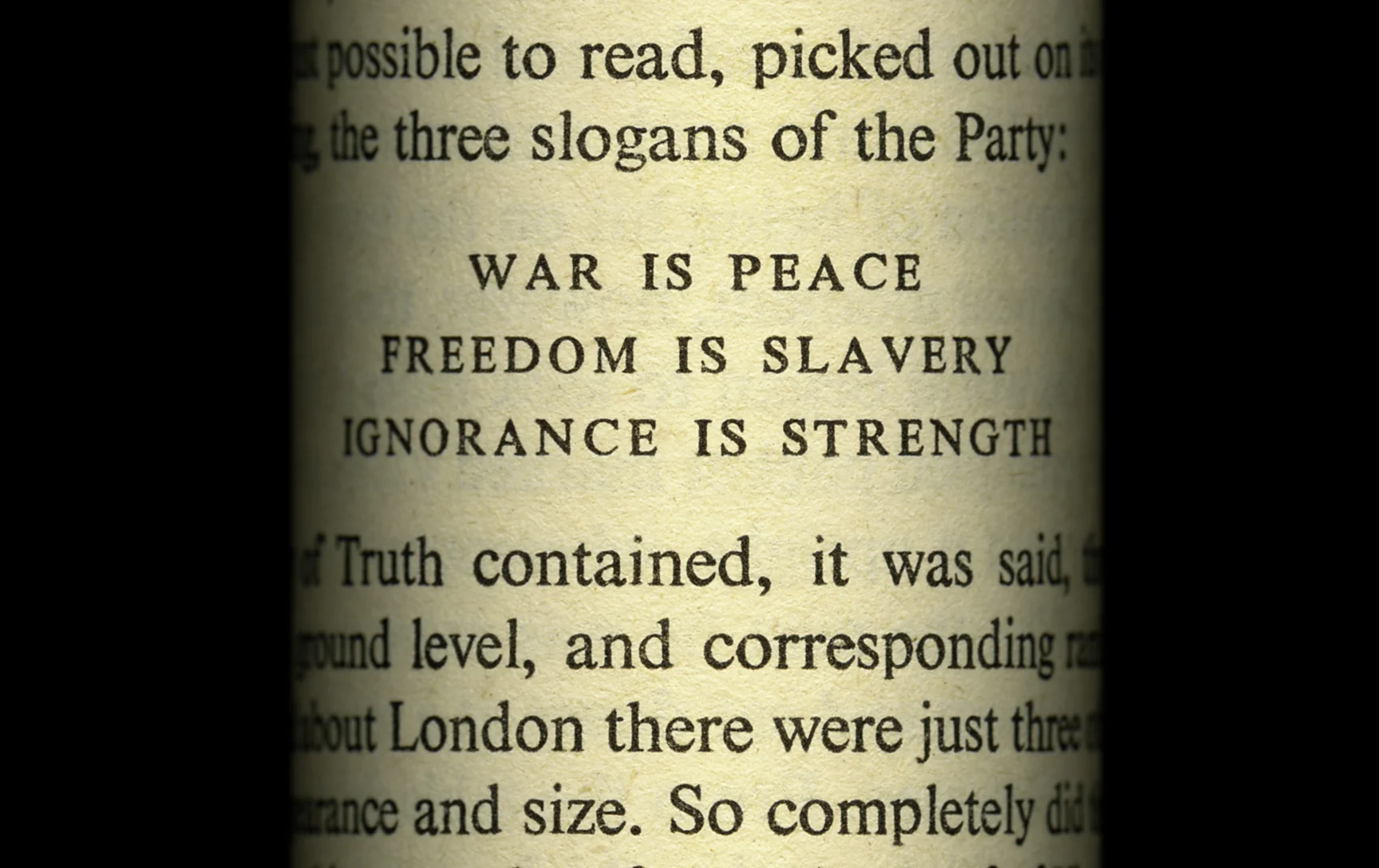 Detail from WAR IS PEACE Nineteen Eighty-Four George Orwell, 1949 In this piece I highlight the three slogans of the Ministry of Truth (Minitrue) -- War is Peace. Freedom is Slavery. Ignorance is Strength. Orwell’s warning of the possibility of a dystopian future at the hands of an oppresive government is especially relevant in today’s world of “fake news” and “aternative facts”. Here I have formed the page into the shape of a kiosk plastered with government propaganda, such as one might encounter on a street corner.