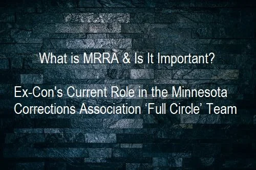      

 
      Please ask your Representatives and Senators to vote for MRRA      What is MRRA &amp; Why Is It Important?    Our Current Role in the Minnesota Corrections Association ‘Full Circle’ Team   The following is from an Ex-con POV:  MRRA rep