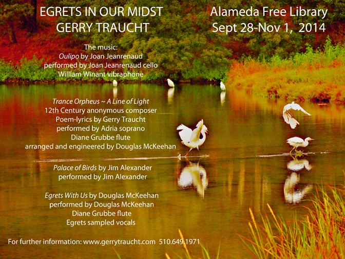 The egret photographs, valued as a fragment of nature's planetary rosetta stone, are responded to by three composers using the language of music to explore the physical-glyph-symbolic language of the egret. Egrets are creatures of earth, water, air and reflections. The egret studies reflections and seems to engage and, to varying degrees, live in the reflected world, as if it is a part of consciousness and "the Present". To better understand the egret, it is of value to look into the reflected world in which the egret lives. Oulipo, by Joan Jeanrenaud, is a music that invites thoughts and feelings to float in a reflected world, allowing the projected photographs of the egrets to touch, move, discourse with and dance with the human psyche and the human heart. Trance Orpheus ~ A line of Light, by a 12th Century anonymous composer and by soprano Adria singing poem-lyrics "A Line Of Light" by Gerry Traucht, transports the listener to the world of the egret through the influence of the music and Adria's voice melded with and musically lime-lighted by the classical flute of Diane Grubbe. Palace of Birds, by Jim Alexander, is an experience like the magical reality of Bali surrounded by wind-like chimes, created by thumb piano, until the birds are the reality. The dreamer becomes the dream and the egret is allowed to visually speak. Egrets With Us, by Douglas McKeehan, samples the voices of egrets. The egrets form the vocals and rhythm tracks in the first movement of a ballet, that explores the egret on five continents, weaving folklore of many nationalities with our larger planetary drama. It is a type of Swan Lake crossed with ethnic dance and visual poetry devoted to the egret. The story of the egret observes the story of our humanity and our stewardship of the earth's ecosystem in a tapestry of light and dark, and luminous celebrations. The egret is a symbol of Peace. The McKeehan ballet, taking its inspiration from the photographs, suggests that the story of the egret contains our future. The egret is presently entering urban settings around the world. It seems the cities and villages that are welcoming the egret and sharing with it are prospering, with the romance of a palace of birds as the egrets are with us on a great journey.
