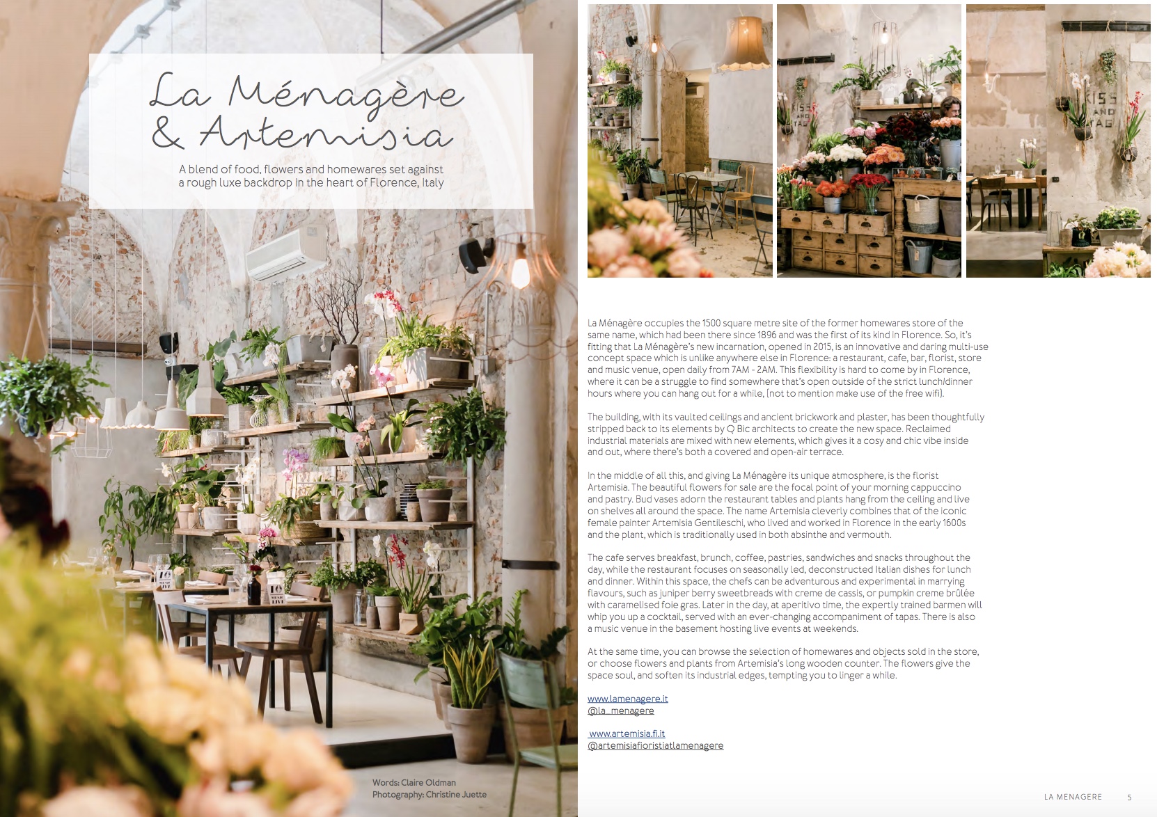 La Ménagère occupies the 1500 square metre site of the former homewares store of the same name, which had been there since 1896 and was the first of its kind in Florence. So it’s fitting that La Ménagère’s new incarnation, opened in 2015, is an innovative and daring multi-use concept space which is unlike anywhere else in Florence: a restaurant, cafe, bar, florist, store and music venue, open daily from 7AM - 2AM. This flexibility is hard to come by in Florence, where it can be a struggle to find somewhere that’s open outside of the strict lunch / dinner hours where you can hang out for a while, (not to mention make use of the free wifi). The building, with its vaulted ceilings and ancient brickwork and plaster, has been thoughtfully stripped back to its elements by Q Bic architects to create the new space. Reclaimed industrial materials are mixed with new elements, which gives it a cosy and chic vibe inside and out, where there’s both a covered and open air terrace. In the middle of all this and giving La Ménagère its unique atmosphere is the florist Artemisia. The beautiful flowers for sale are the focal point of your morning cappuccino and pastry. Bud vases adorn the restaurant tables and plants hang from the ceiling and live on shelves all around the space. The name Artemisia cleverly combines that of the iconic female painter Artemisia Gentileschi, who lived and worked in Florence in the early 1600s and the plant, which is traditionally used in both absinthe and vermouth. The cafe serves breakfast, brunch, coffee, pastries, sandwiches and snacks throughout the day, while the restaurant focuses on seasonally led, deconstructed Italian dishes for lunch and dinner. Within this space, the chefs can be adventurous and experimental in marrying flavours, such as in juniper berry sweetbreads with creme de cassis, or pumpkin creme brûlée with caramelised foie gras. Later in the day at aperitivo time the expertly trained barmen will whip you up a cocktail, served with an ever-changing accompaniment of tapas. There is also a music venue in the basement hosting live events at weekends. At the same time, you can browse the selection of homewares and objects sold in the store, or choose flowers and plants from Artemisia florist’s long wooden counter. The flowers give the space soul, and soften its industrial edges, tempting you to linger a while. Via dè Ginori, 8/R 50123 Firenze, Italy La Ménagère @la_menagere Artemisia Fioristi @artemisiafioristiatlamenagere Photography: Christine Juette