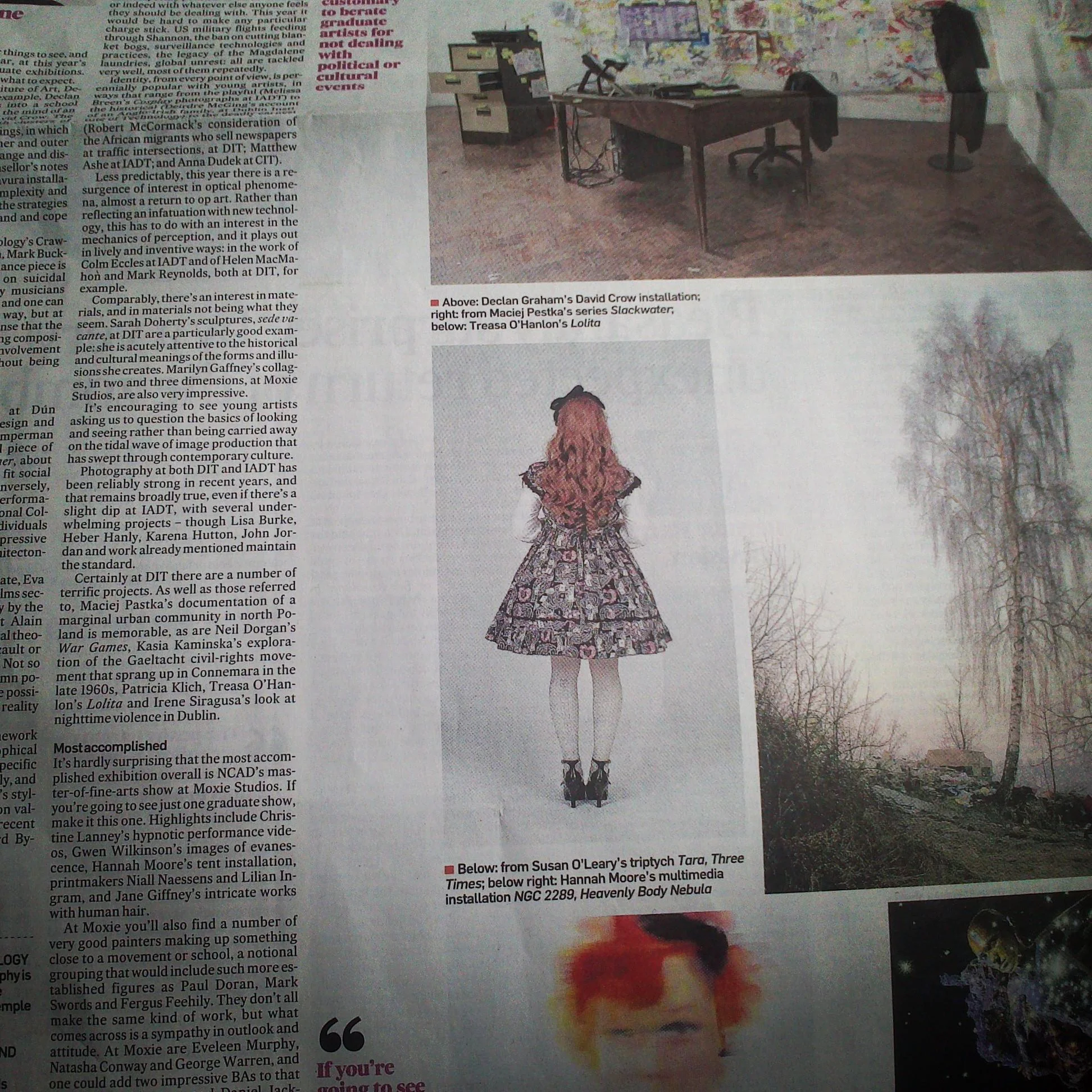 The Irish Times - High grade art from this year's graduate crop by Aidan Dunne "Certainly at DIT there are a number of terrific projects. As well as those referred to, Maciej Pestka's documentation of a marginal urban community in north Poland is memorable, as are Neil Dorgan's War Games , Kasia Kaminska's exploration of the Gaeltacht Civil Rights movement that sprang up in Connemara in the the late 1960s, Patricia Klich, Treasa O'Hanlon's Lolita and Irene Siragusa's look at nighttime violence in Dublin" Published 15 June 2013. Available at: http://www.irishtimes.com/high-grade-art-from-this-year-s-graduate-crop-1.1427480
