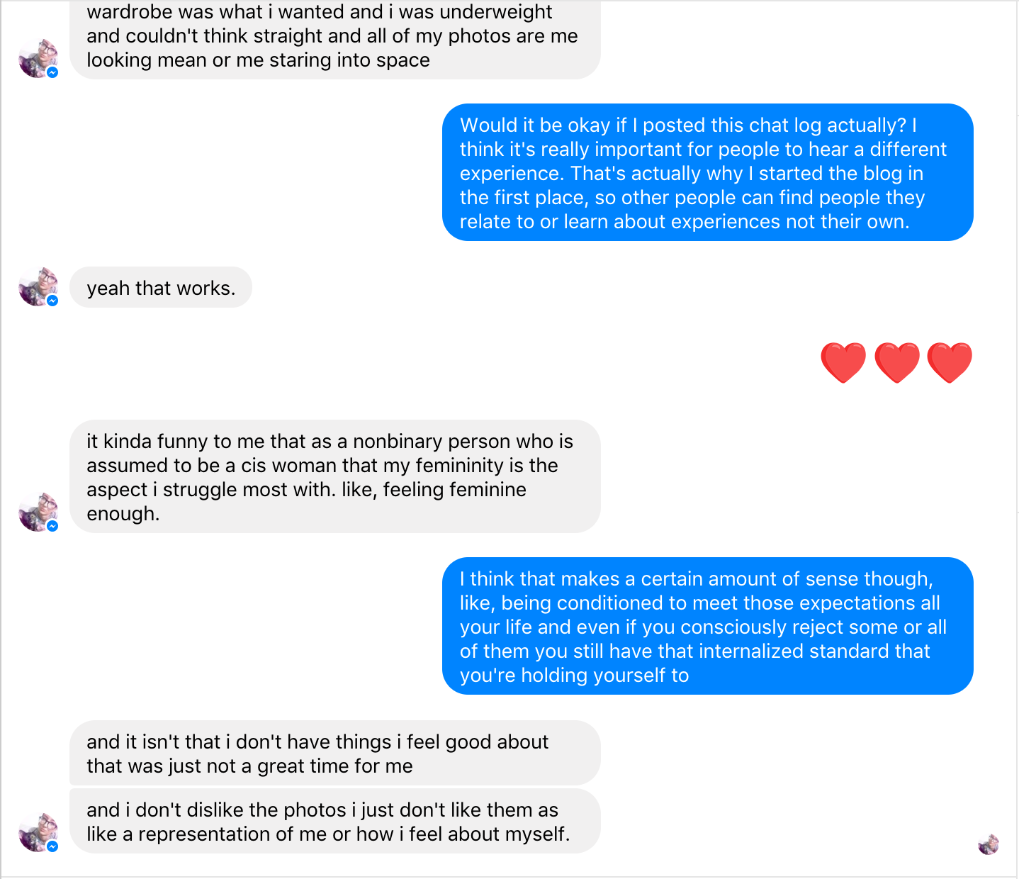 Braden: Would it be okay if I posted this chat log actually? I think it's really important for people to hear a different experience. That's actually why I started the blog in the first place, so other people can find people they relate to or learn about experiences not their own. Stella: yeah that works. Braden: <3 <3 <3 Stella: it kinda funny to me that as a nonbinary person who is assumed to be a cis woman that my femininity is the aspect i struggle most with. like, feeling feminine enough. Braden: I think that makes a certain amount of sense though, like, being conditioned to meet those expectations all your life and even if you consciously reject some or all of them you still have that internalized standard that you're holding yourself to Stella: and it isn't that i don't have things i feel good about that was just not a great time for me and i don't dislike the photos i just don't like them as like a representation of me or how i feel about myself.