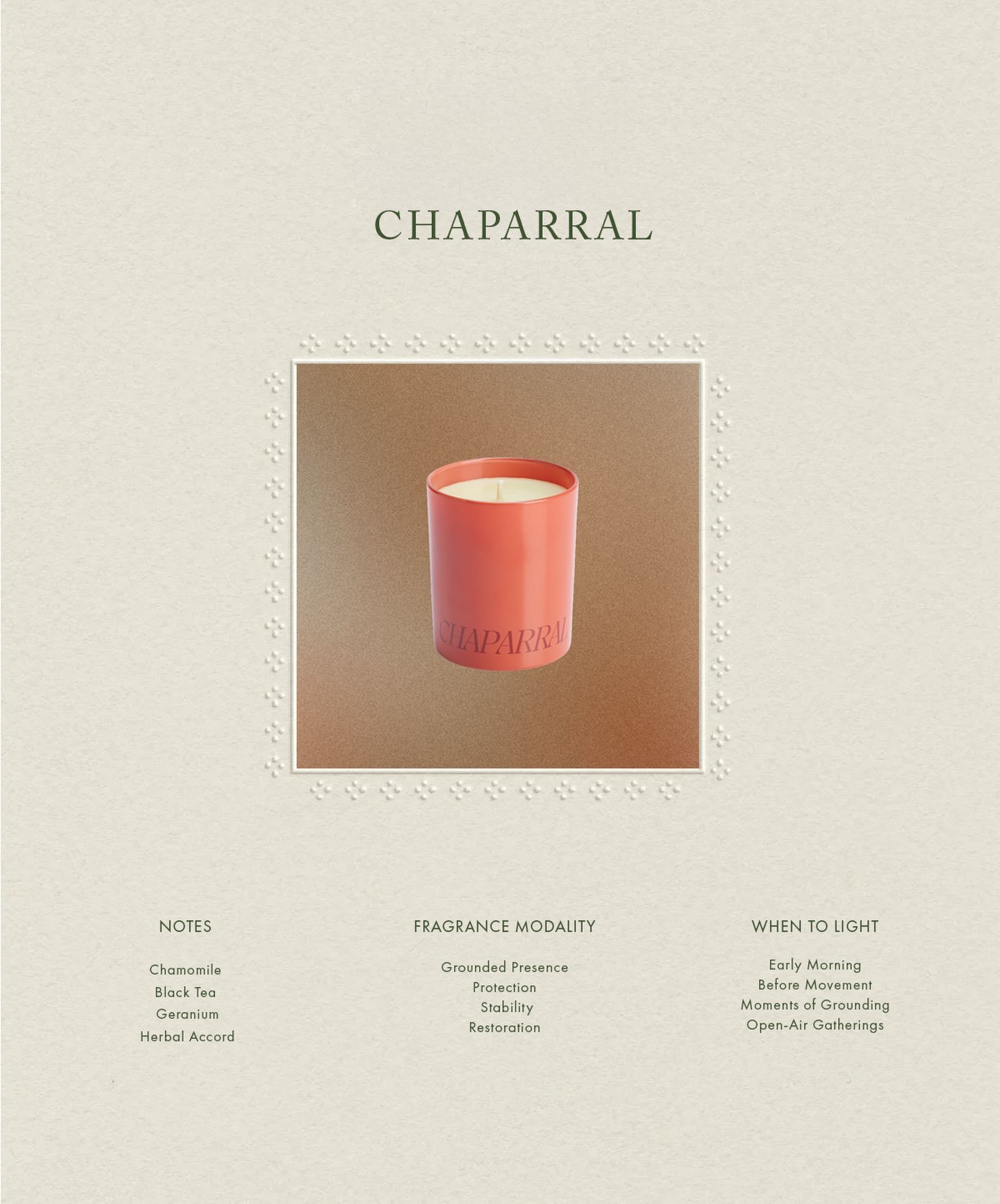 Chaparral is a fragrance for returning to yourself.

Rooted in notes of chamomile, black tea, geranium, and wild herbs, it invites a sense of grounded presence&mdash;offering protection, stability, restoration, and a quiet return to center.

Light it