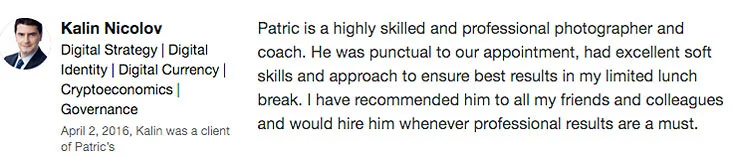 “ Patric is a highly skilled and professional photographer and coach. He was punctual to our appointment, had excellent soft skills and approach to ensure best results in my limited lunch break. I have recommended him to all my friends and colleagues and would hire him whenever professional results are a must. ” – Kalin Nicolov, Digital Strategy, Digital Identity, Digital Currency, Cryptoeconomics