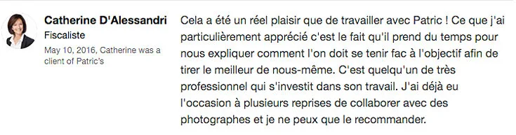 “ Cela a été un réel plaisir que de travailler avec Patric ! Ce que j'ai particulièrement apprécié c'est le fait qu'il prend du temps pour nous expliquer comment l'on doit se tenir fac à l'objectif afin de tirer le meilleur de nous-même. C'est quelqu'un de très professionnel qui s'investit dans son travail. J'ai déjà eu l'occasion à plusieurs reprises de collaborer avec des photographes et je ne peux que le recommander. ” – Catherine D'Alessandri, Recruitment Consultant, Tax, & Fiduciairy Specialist