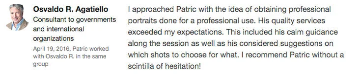 “ I approached Patric with the idea of obtaining professional portraits done for a professional use. His quality services exceeded my expectations. This included his calm guidance along the session as well as his considered suggestions on which shots to choose for what. I recommend Patric without a scintilla of hesitation! ” – Osvaldo R. Agatiello, Consultant to governments and international organizations