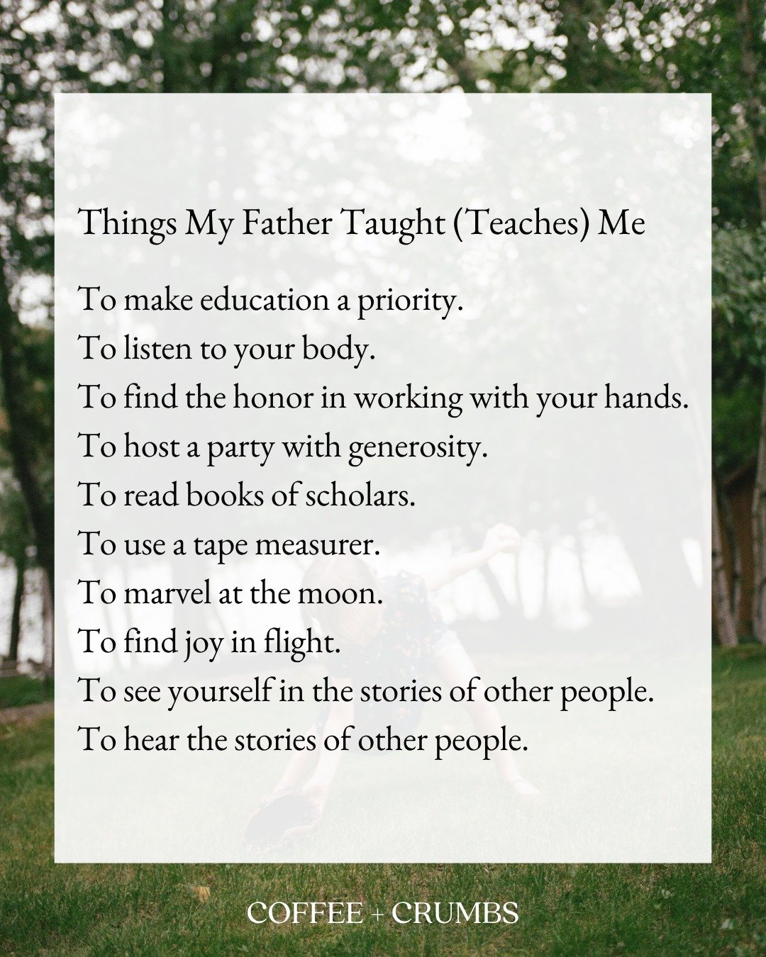 Things My Father Taught (Teaches) Me

To make education a priority.
To listen to your body.
To find the honor in working with your hands.
To host a party with generosity.
To read books of scholars.
To use a tape measurer.
To marvel at the moon.
To fi