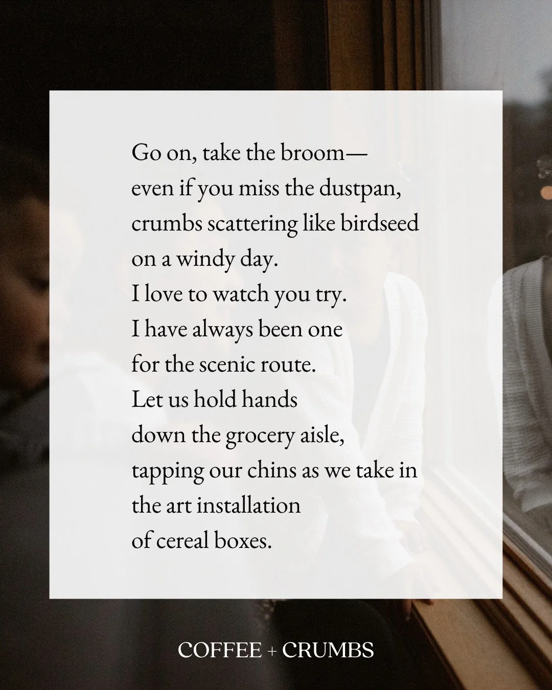 Go on, take the broom—
even if you miss the dustpan, 
crumbs scattering like birdseed 
on a windy day. 
I love to watch you try. 
I have always been one 
for the scenic route. 
Let us hold hands 
down the grocery aisle,
tapping our chins as we