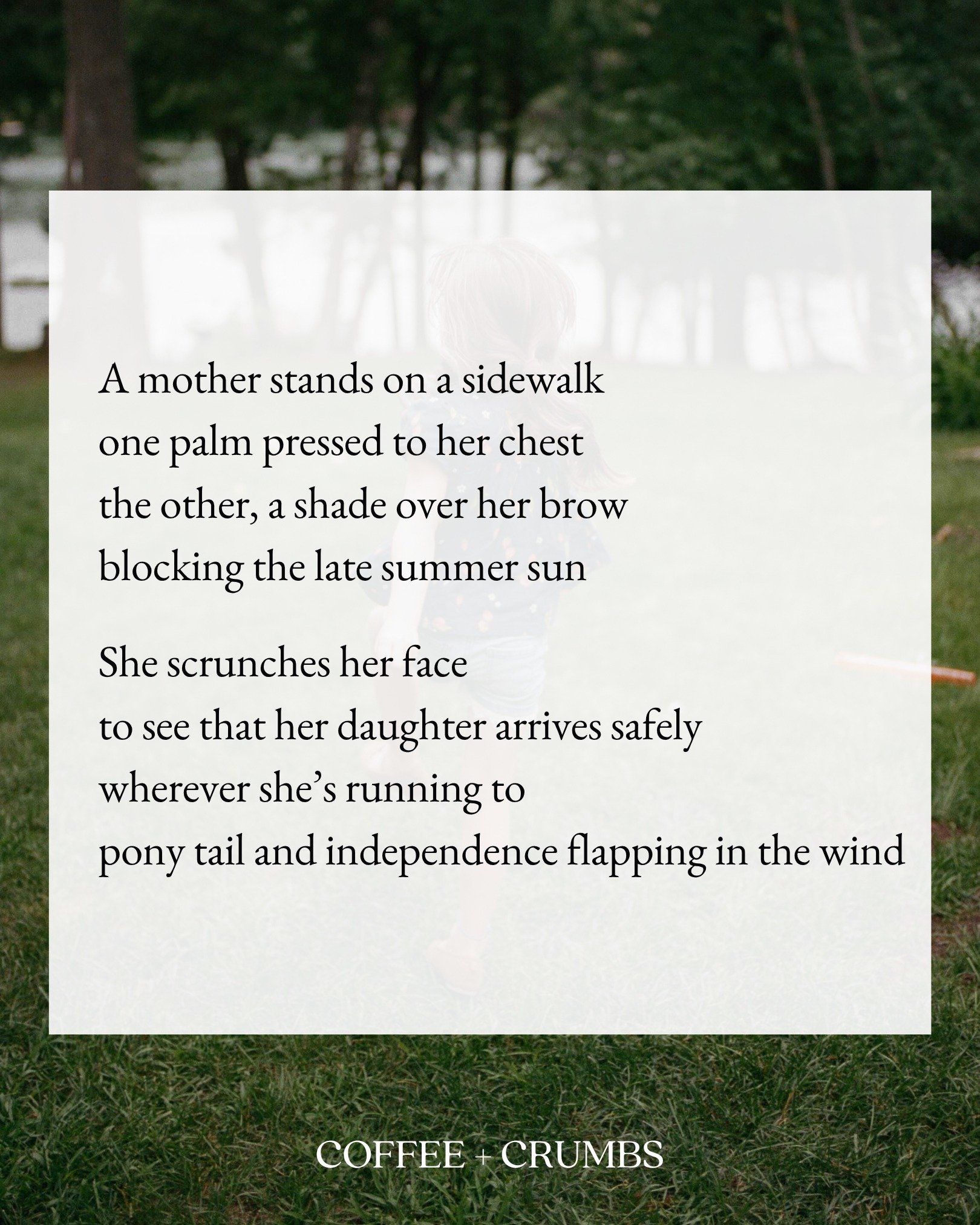 A mother stands on a sidewalk
one palm pressed to her chest
the other, a shade over her brow
blocking the late summer sun

She scrunches her face
to see that her daughter arrives safely
wherever she&rsquo;s running to
pony tail and independence flapp