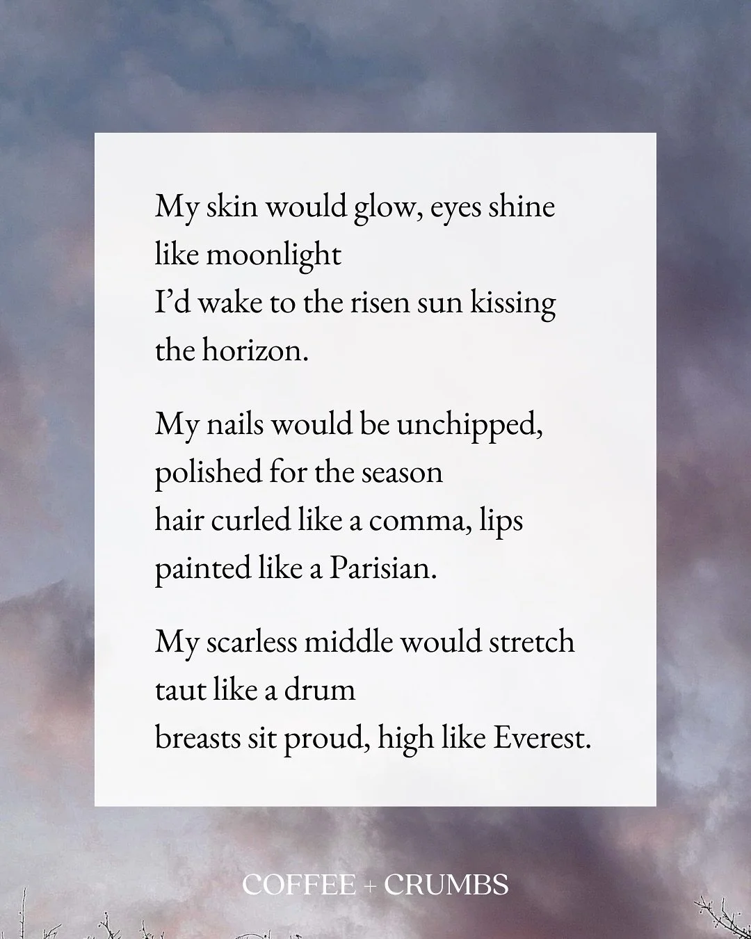 My skin would glow, eyes shine like moonlight
I&rsquo;d wake to the risen sun kissing the horizon.

My nails would be unchipped, polished for the season
hair curled like a comma, lips painted like a Parisian.

My scarless middle would stretch taut li
