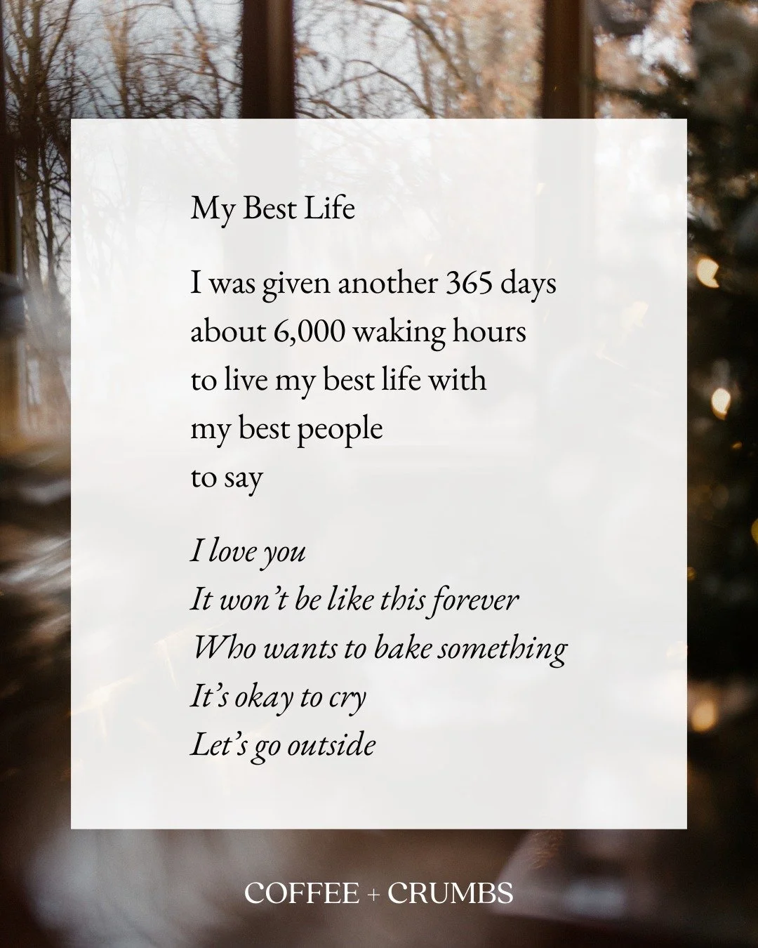 My Best Life

I was given another 365 days
about 6,000 waking hours
to live my best life with
my best people
to say

I love you
It won&rsquo;t be like this forever
Who wants to bake something
It&rsquo;s okay to cry
Let&rsquo;s go outside

And also

I