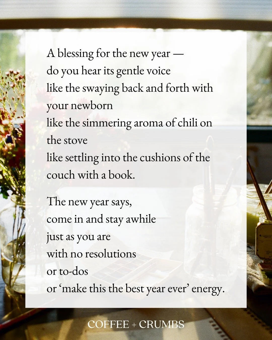 A blessing for the new year &mdash;
do you hear its gentle voice
like the swaying back and forth with your newborn
like the simmering aroma of chili on the stove
like settling into the cushions of the couch with a book.

The new year says, 
come in a