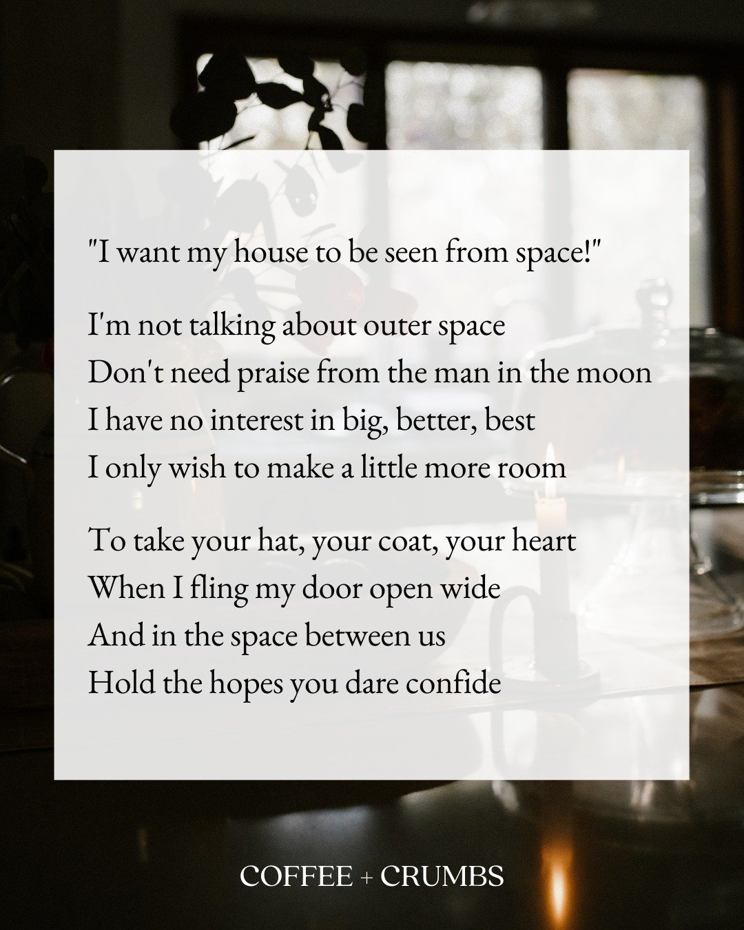 "I want my house to be seen from space!"

I'm not talking about outer space
Don't need praise from the man in the moon
I have no interest in big, better, best
I only wish to make a little more room

To take your hat, your coat, your heart
W