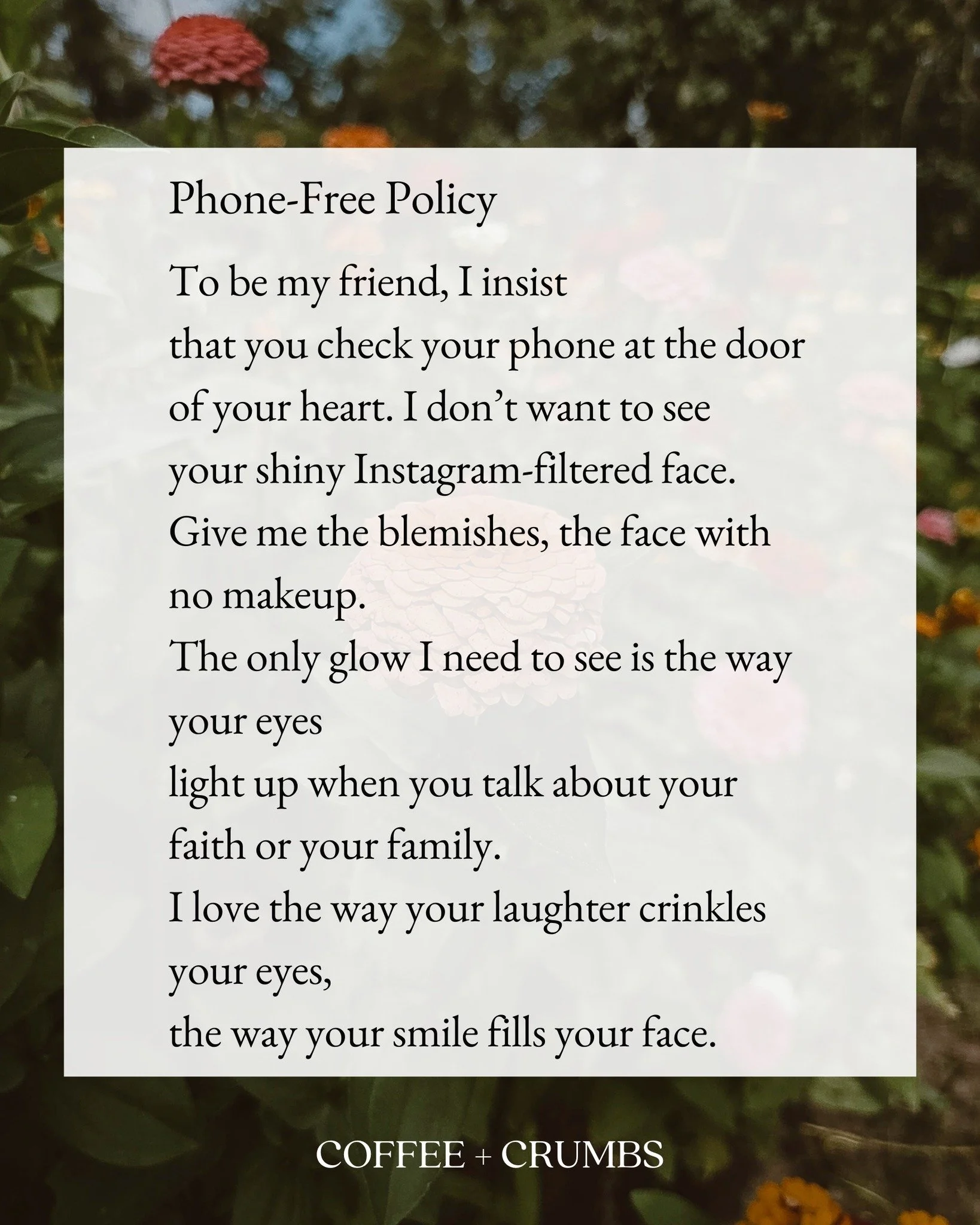 Phone-Free Policy

To be my friend, I insist
that you check your phone at the door
of your heart. I don&rsquo;t want to see
your shiny Instagram-filtered face.
Give me the blemishes, the face with no makeup.
The only glow I need to see is the way you