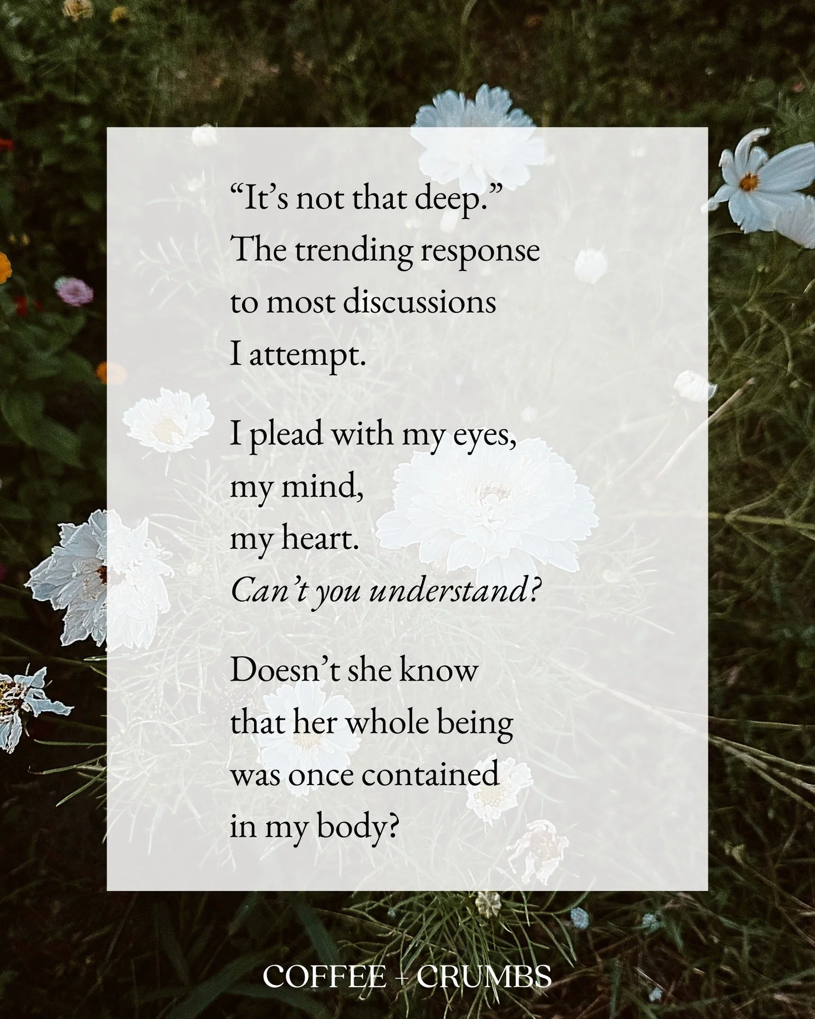 &ldquo;It&rsquo;s not that deep.&rdquo;
The trending response
to most discussions
I attempt.

I plead with my eyes,
my mind,
my heart.
Can&rsquo;t you understand?

Doesn&rsquo;t she know
that her whole being
was once contained
in my body?

That for a