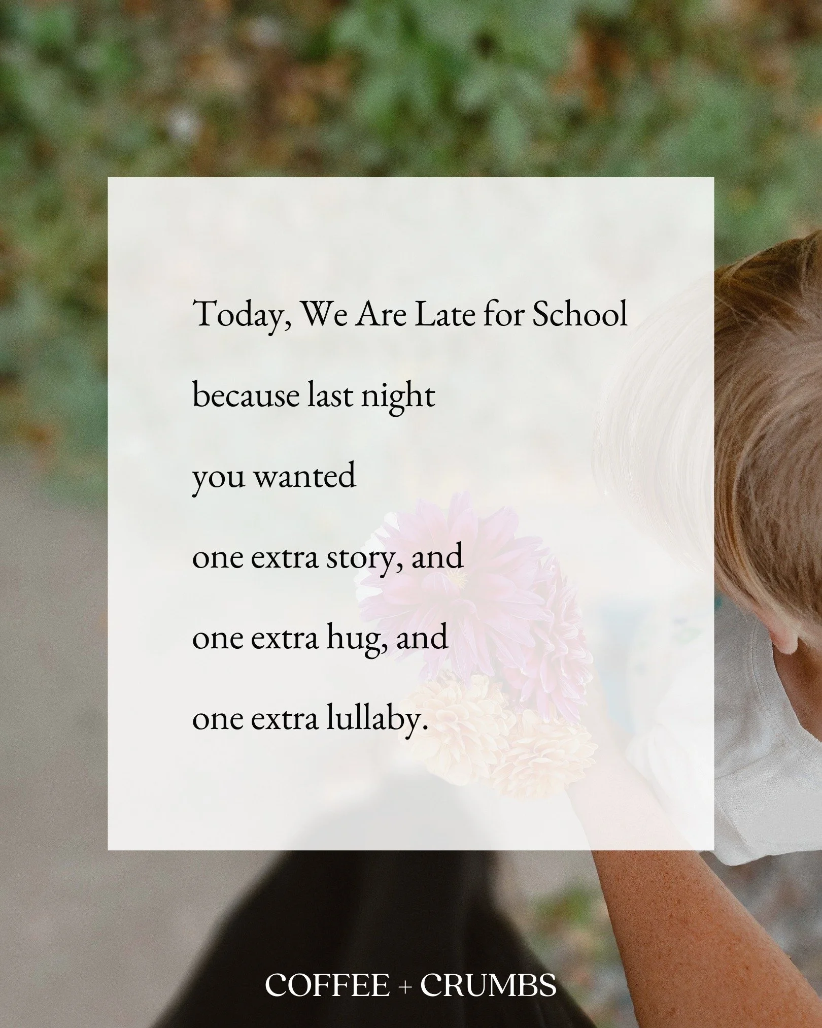 Today, We Are Late for School

because last night

you wanted

one extra story, and

one extra hug, and

one extra lullaby.

Today, we are late for school,

because this morning

you wanted

to put your shoes on all by yourself, and

to brush your ow