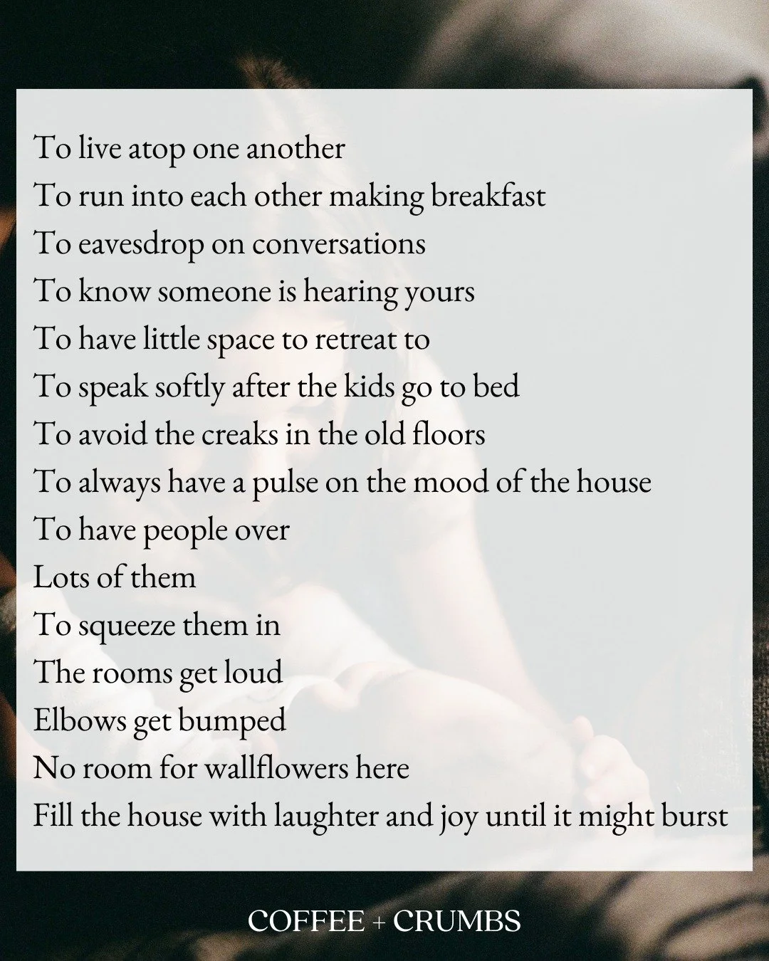 "To Live Atop One Another"

To live atop one another
To run into each other making breakfast
To eavesdrop on conversations
To know someone is hearing yours
To have little space to retreat to
To speak softly after the kids go to bed
To avoid