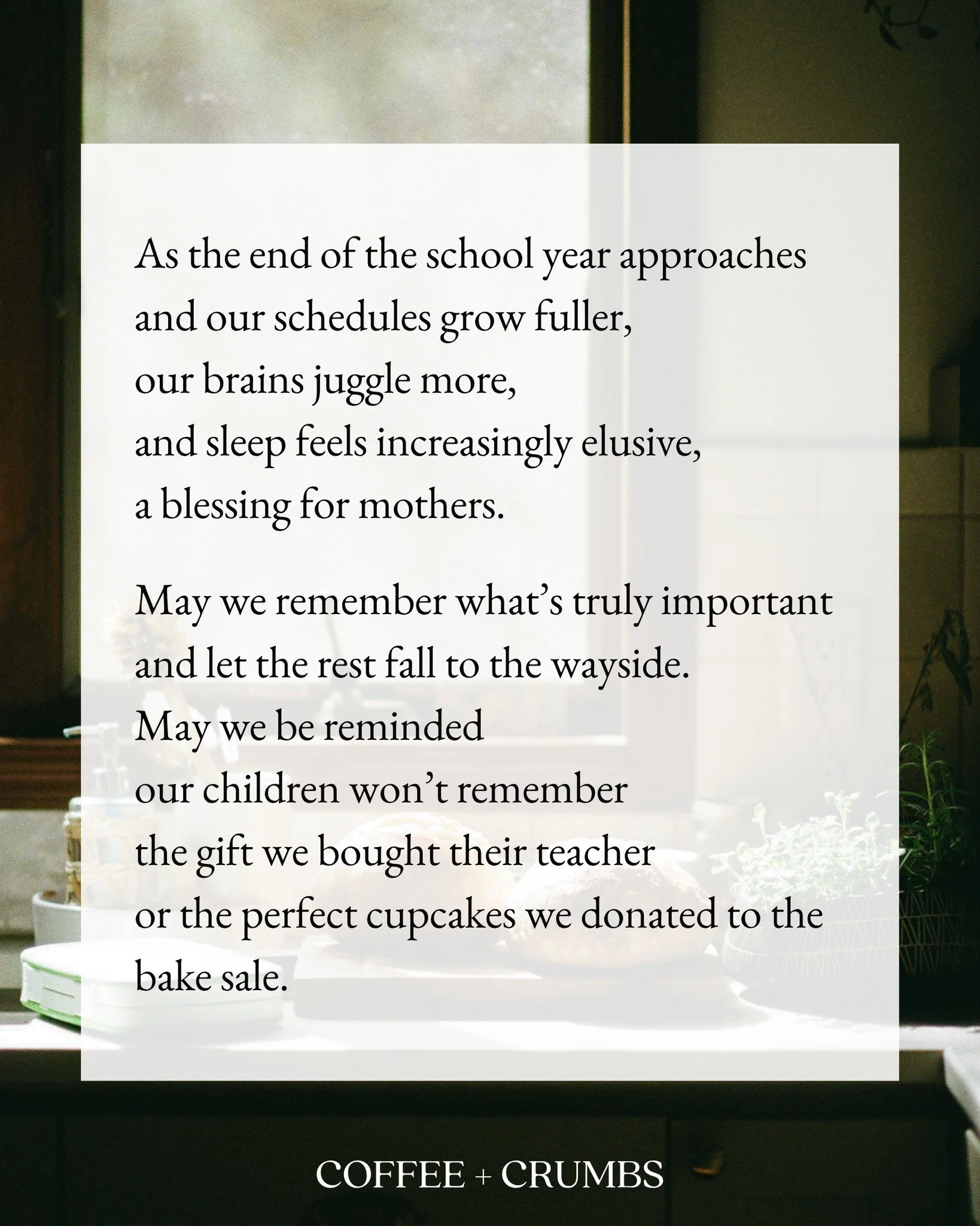 As the end of the school year approaches
and our schedules grow fuller,
our brains juggle more,
and sleep feels increasingly elusive,
a blessing for mothers.

May we remember what&rsquo;s truly important
and let the rest fall to the wayside.
May we b