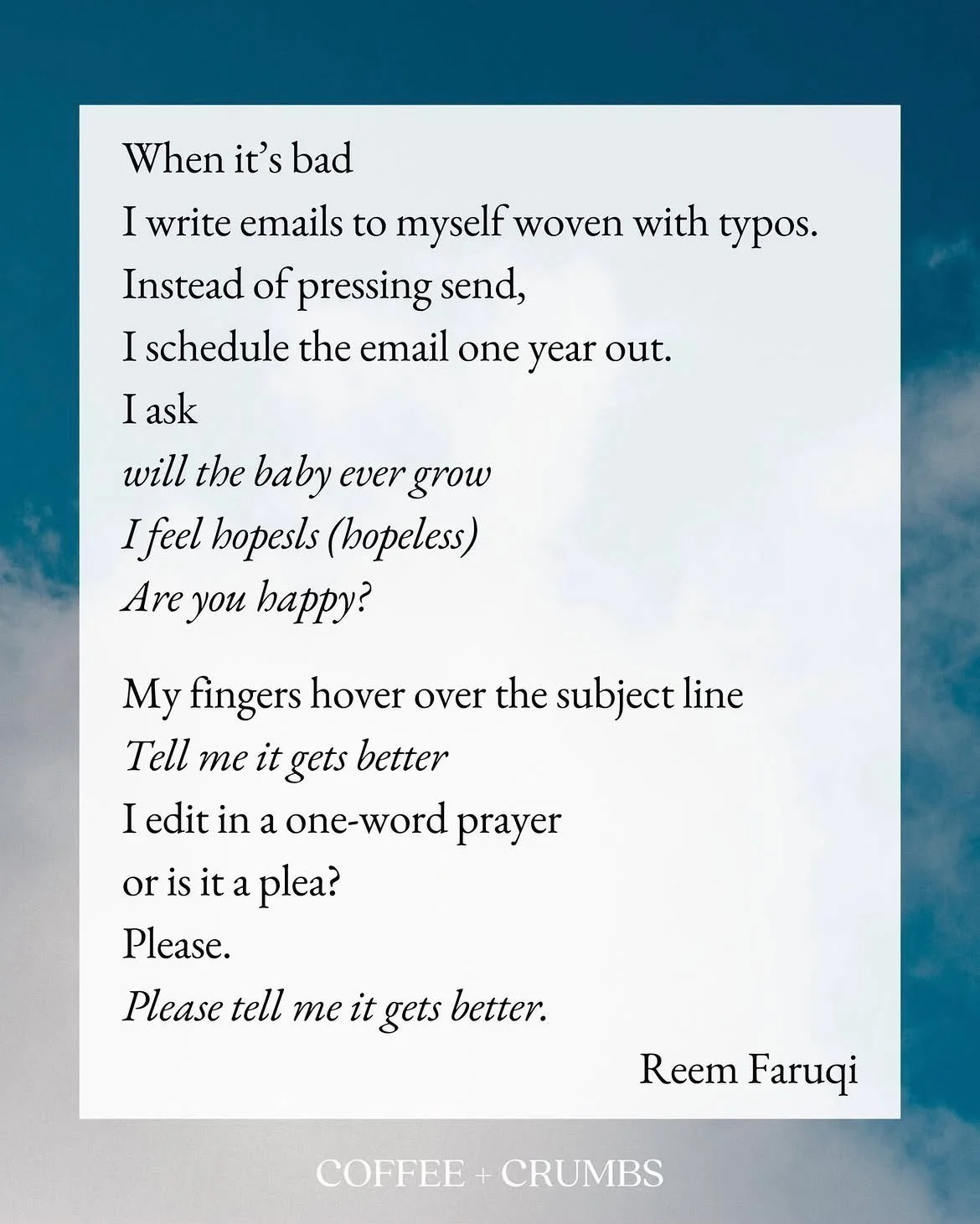 When it&rsquo;s bad
I write emails to myself woven with typos.
Instead of pressing send,
I schedule the email one year out.
I ask
will the baby ever grow 
I feel hopesls (hopeless)
Are you happy?

My fingers hover over the subject line
Tell me it get