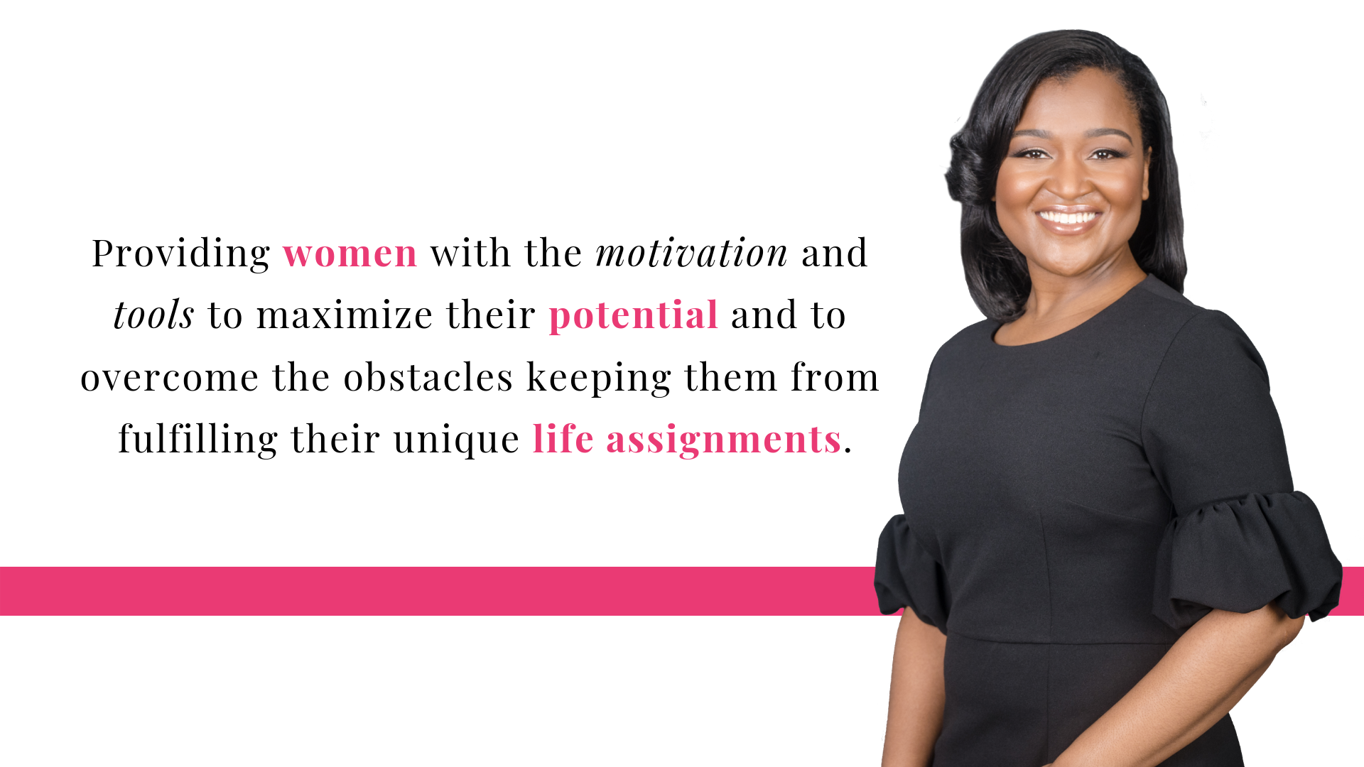 Providing women with the motivation and tools to maximize their potential and to overcome the obstacles keeping them from fulfilling their unique life assignments..png