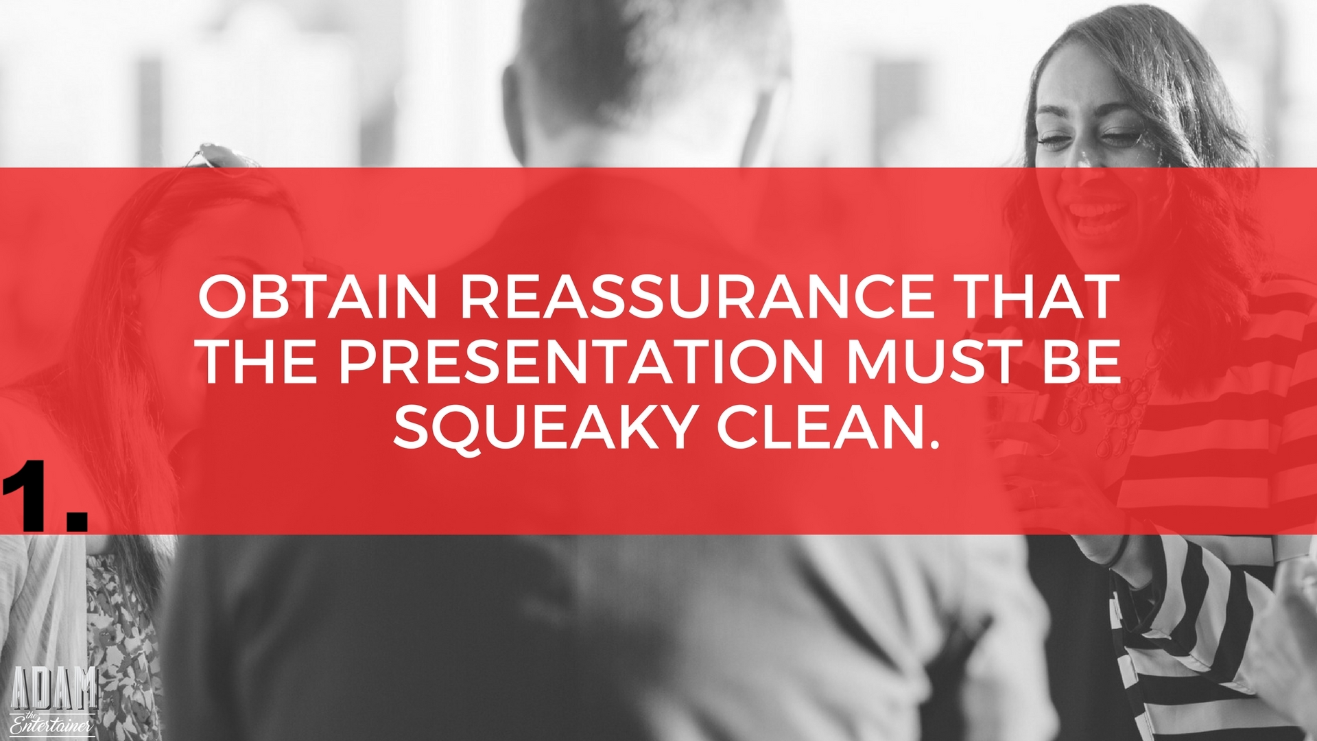 This is very important, especially in this modern age of ours, where people get easily offended by the least minute thing. It’s vital that you verify whether the presenter’s material is absolutely clean or not, else there might just be trouble waiting patiently for you on the horizon. I recently performed at a program for a Fortune 500 company, who had also hired a comedian. The comedian was hilarious and the audience loved him but then he let a few, very minor swear words slip out. In fact, I didn’t even catch them... but the wife of one of the company’s big-wig partners did. She stormed out of the program dragging her husband along with her. The CEO immediately shot an angry look at the poor event planner. The event planner came up to me and said, “Oh great, now I have to spend the whole of tomorrow trying to smoothen that out. That’s just what I need.” Bottom line: Make sure the entertainer you book understands the importance of not offending a single guest at your event. 
