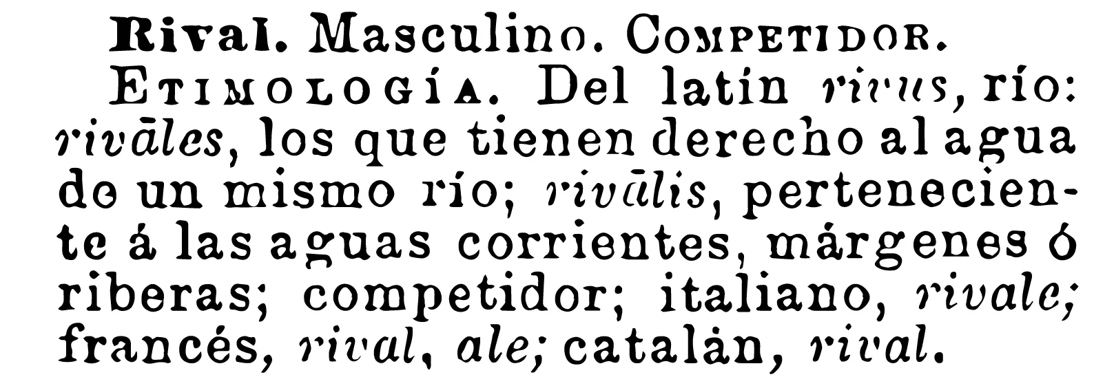 Rival. Masculine. Competitor. Etymology. From Latin rivus, río (river): rivales (rivals) , those who have the right to water from the same river; rivalis, belonging to the running waters, margins or banks, competitor, Italian, rivale; french, rival, ale; catalan, rival.