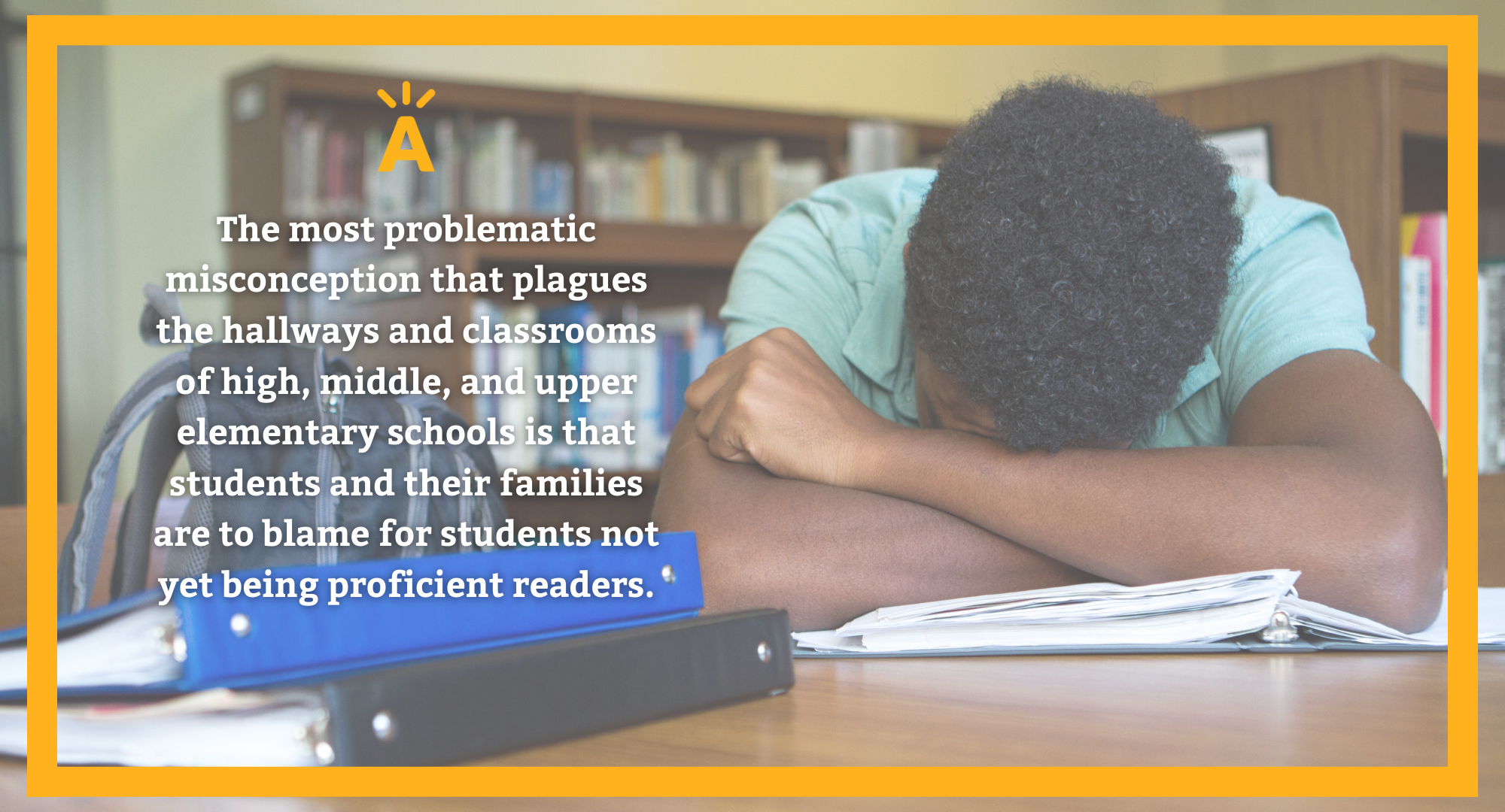 Photo of a student putting their head down with text on the outside that says "The most problematic misconception that plagues the hallways and classrooms of high, middle, and upper elementary schools is that students and their families are to blame for students not yet being proficient readers.