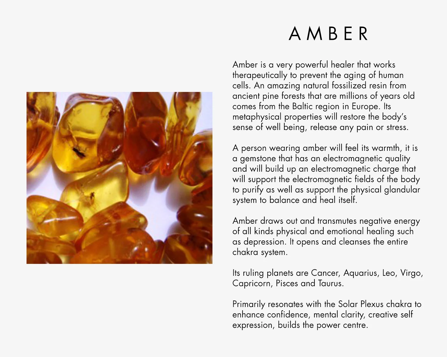 Amber is a very powerful healer that works with therapeutically to prevent the aging of human cells. An amazing natural fossilized resin from ancient pine forests that are millions of years old comes from the Baltic region in Europe. Its metaphysical properties will restore the body’s sense of well being, release any pain or stress. A person wearing amber will feel its warmth, it is a gemstone that has an electromagnetic quality and will build up an electromagnetic charge that will support the electromagnetic fields of the body to purify as well as support the physical glandular system to balance and heal itself. Amber draws out and transmutes negative energy of all kinds physical and emotional healing such as depression. It opens and cleanses the entire chakra system. Its ruling planets are Cancer, Aquarius, Leo, Virgo, Capricorn, Pisces and Taurus Primarily resonates with the Solar Plexus chakra to enhance confidence, mental clarity, creative self expression, builds the power centre.