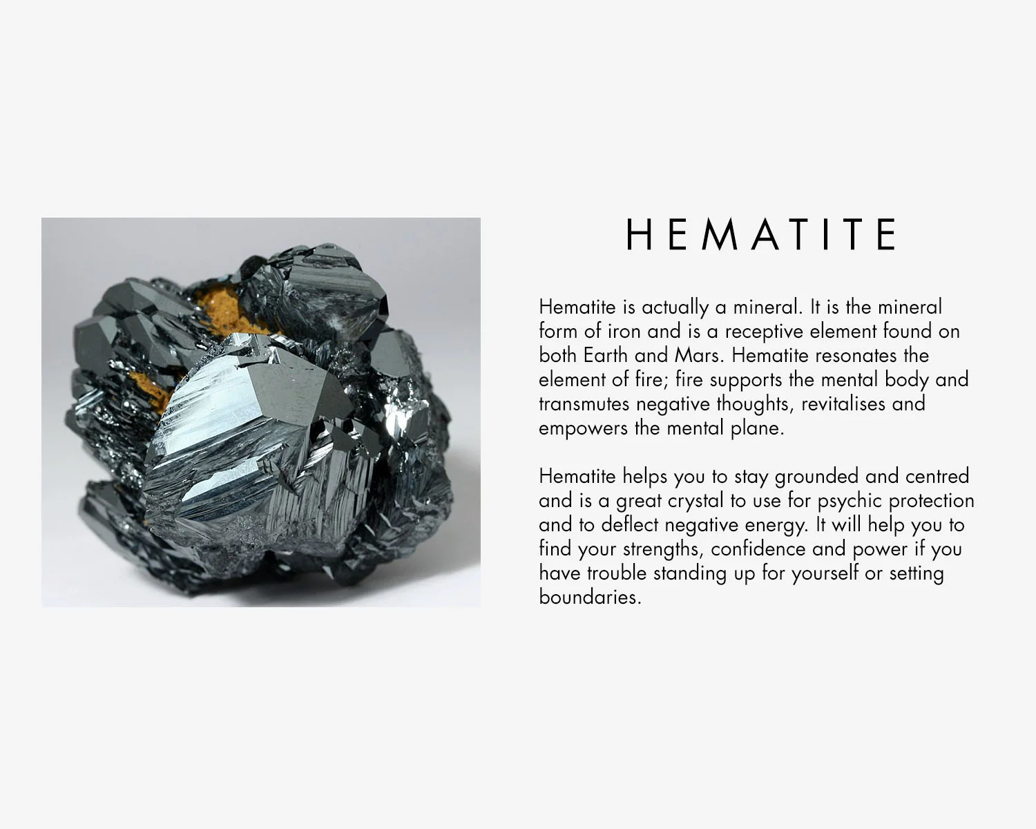 Hematite is actually a mineral. It is the mineral form of iron and is a receptive element found on both Earth and Mars. Hematite resonates the element of fire; fire supports the mental body and transmutes negative thoughts, revitalises and empowers the mental plane. Hematite helps you to stay grounded and centred and is a great crystal to use for psychic protection and to deflect negative energy. It will help you to find your strengths, confidence and power if you have trouble standing up for yourself or setting boundaries.