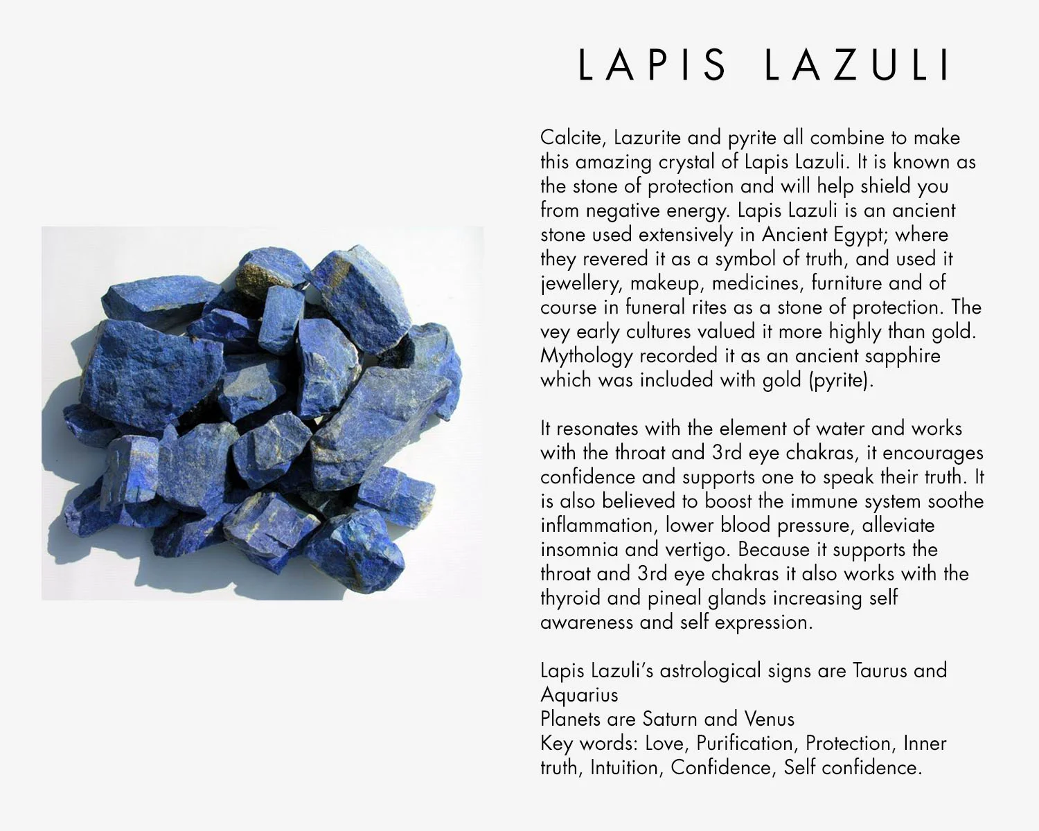 Calcite, Lazurite and pyrite all combine to make this amazing crystal of Lapis Lazuli, it is known as the stone of protection and will help shield you from negative energy. Lapis Lazuli is an ancient stone used extensively in Ancient Egypt; where they revered it as a symbol of truth, and used it jewellery, makeup, medicines, furniture and of course in funeral rites as a stone of protection. The vey early cultures valued it more highly than gold. Mythology recorded it as an ancient sapphire which was included with gold (pyrite). It resonates with the element of water and works with the throat and 3rd eye chakras, it encourages confidence and supports one to speak their truth. It is also believed to boost the immune system soothe inflammation, lower blood pressure, alleviate insomnia and vertigo. Because it supports the throat and 3rd eye chakras it also works with the thyroid and pineal glands increasing self awareness and self expression. Lapis Lazuli’s astrological signs are Taurus and Aquarius Planets are Saturn and Venus Key words: Love, Purification, Protection, Inner truth, Intuition, Confidence, Self confidence.