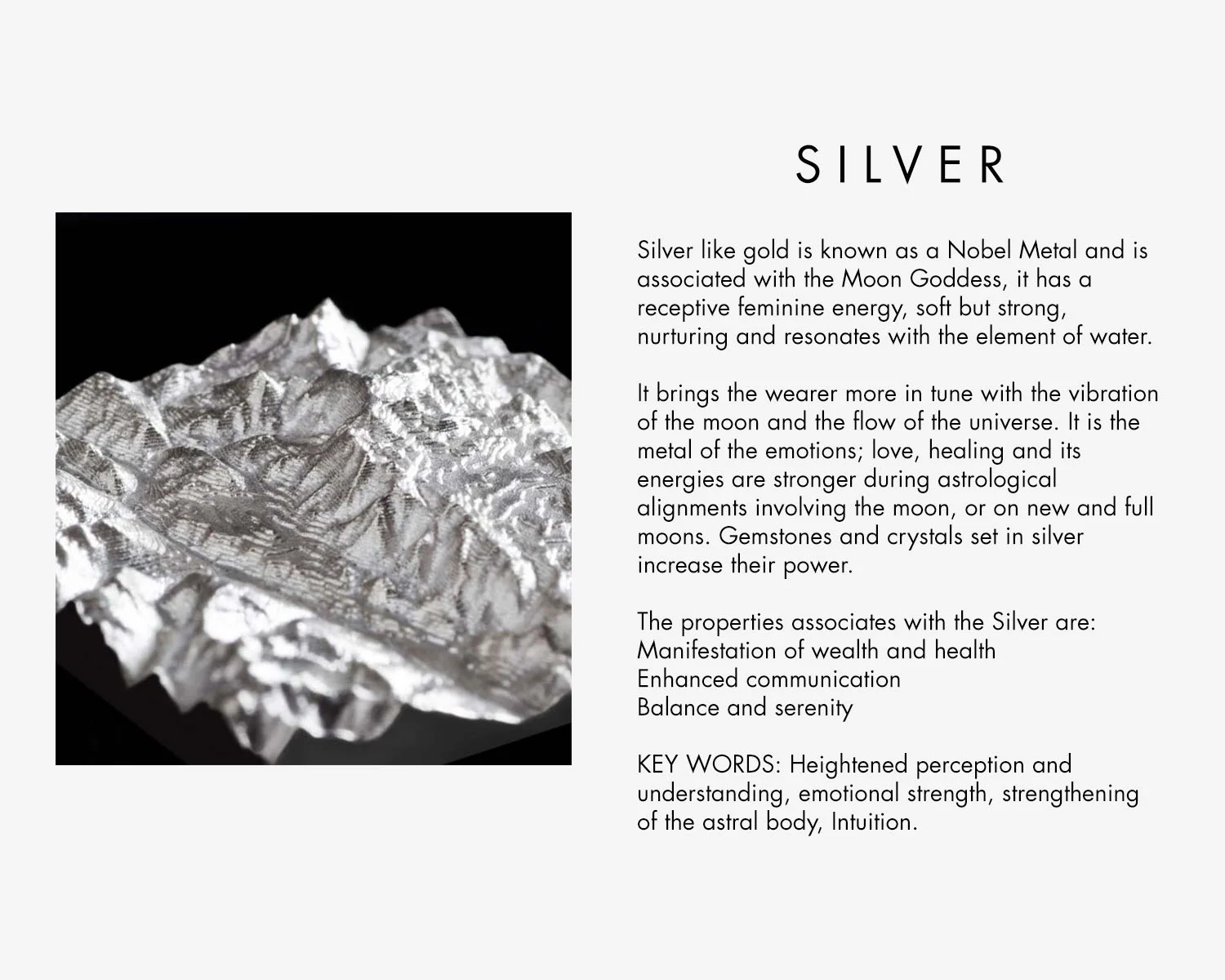 Silver like gold is known as a Nobel Metal and is associated with the Moon Goddess, it has a receptive feminine energy, soft but strong, nurturing and resonates with the element of water. It brings the wearer more in tune with the vibration of the moon and the flow of the universe. It is the metal of the emotions; love, healing and its energies are stronger during astrological alignments involving the moon, or on new and full moons. Gemstones and crystals set in silver increase their power. The properties associates with the Silver are: Manifestation of wealth and health Enhanced communication Balance and serenity KEY WORDS: Heightened perception and understanding, emotional strength, strengthening of the astral body, Intuition.