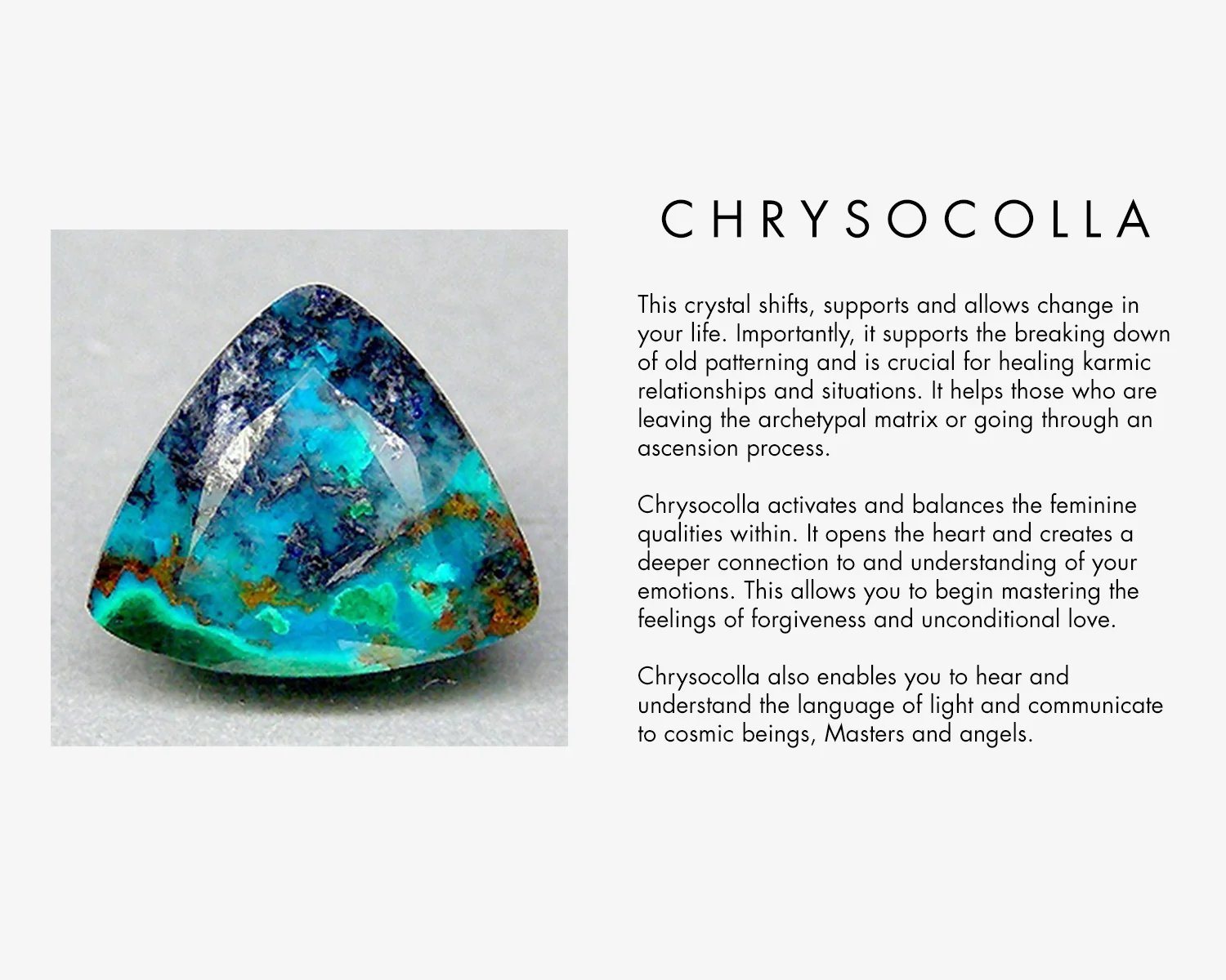 This crystal shifts supports and allows change in your life. Importantly, it supports the breaking down of old patterning and is crucial for helping karmic relationships and situations. It helps those who are leaving the archetypal matrix or going through an ascension process. Chrysocolla activates and balances the feminine qualities within. It opens the heart and creates a deeper connection to and understanding of your emotions. This allows you to begin mastering the feelings of forgiveness and unconditional love. Chrysocolla enables you to hear and understand the language of light and communicate to cosmic beings, Masters and angels. 