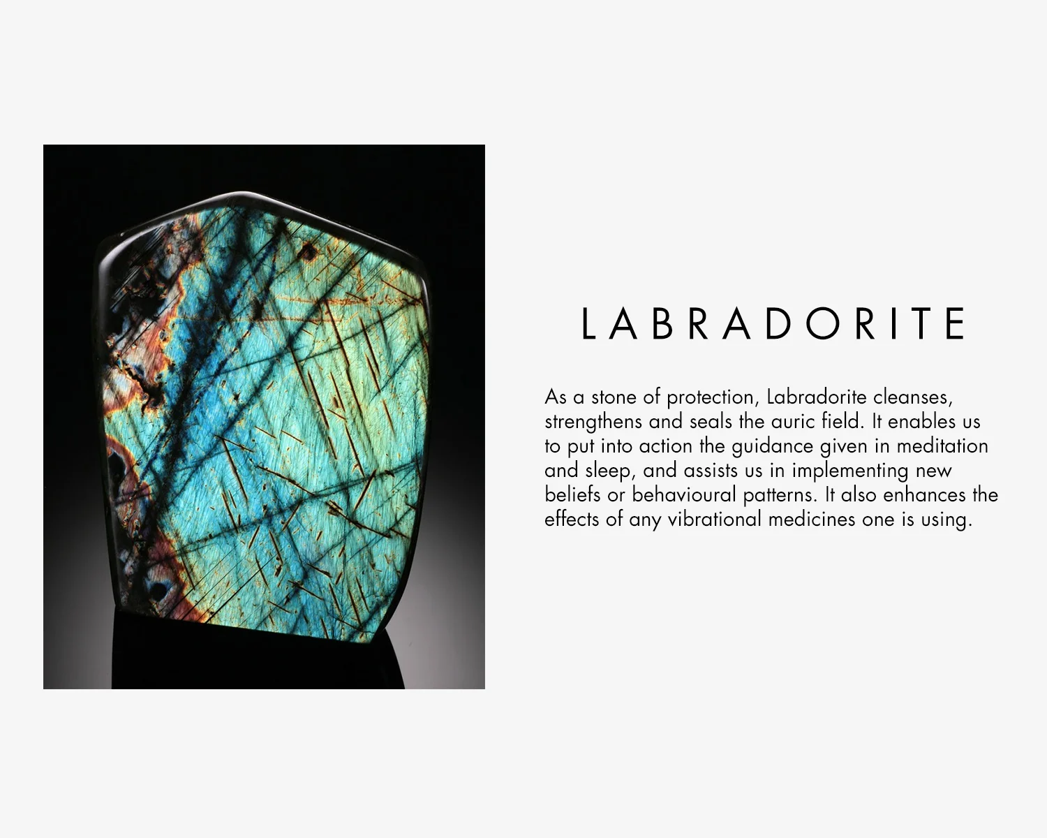 Labradorite Crystal Properties - As a stone of protection, labradorite cleanses, strengthens and seals the auric field. It enables us to put into action the guidance given in meditation and sleep, and assist us in implementing new beliefs or behavioural patterns. It also enhances the effects of any vibrational medicines one is using. 