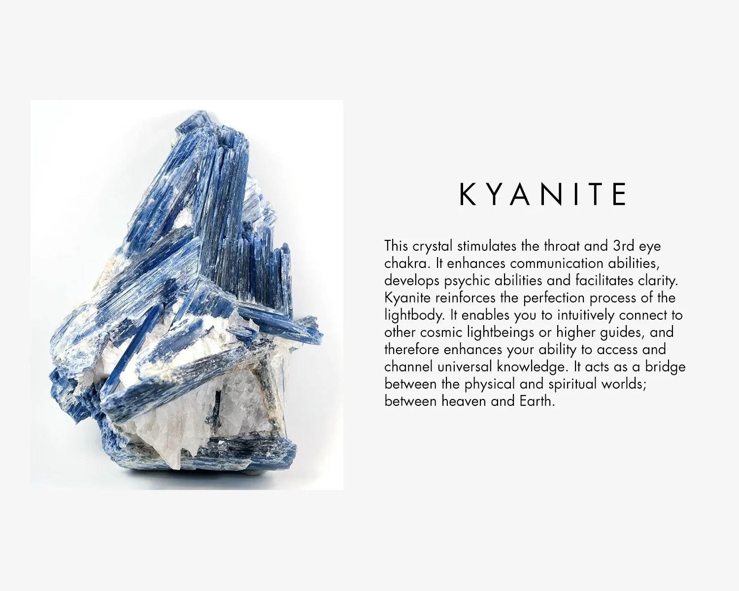 Kyanite stimulates the throat and 3rd eye chakra. It enhances communication abilities, develops psychic abilities and facilitates clarity. Kyanite reinforces the perfection process of the light body. it enables you to intuitively connect to other cosmic light beings or high guides, and therefore enhances your ability to access and channel universal knowledge. It acts as a bridge between the physical and spiritual world; between heaven and earth. 