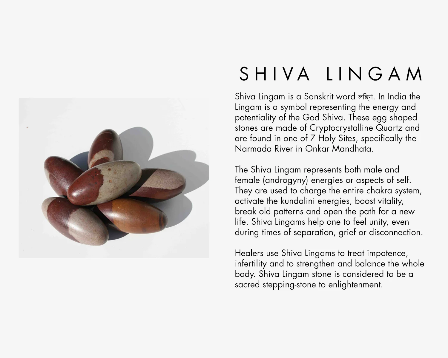 Shiva Lingham is a Sanskrit word. In india the Lingham is a symbol representing the energy and potentiality of the God Shiva. These egg shapes stones are made of Cryptocrystalline Quartz and are found in one of 7 Holy Sites, specifically the Narmada River in Onkar Mandhata, The Shiva Lingham represents both male and female (androgyny) energies or aspects of self. They are used to charge the entire chakra system, activate the kundalini energies, boost vitality, break old patterns and open the path for a new life. Shiva Linghams help one to feel unity, even during times of separation, grief or disconnection. Healers use Shiva Linghams to treat impotence, infertility and to strengthen and balance the whole body. Shiva Linghams stones are considered to be a sacred stepping-stone to enlightenment. 